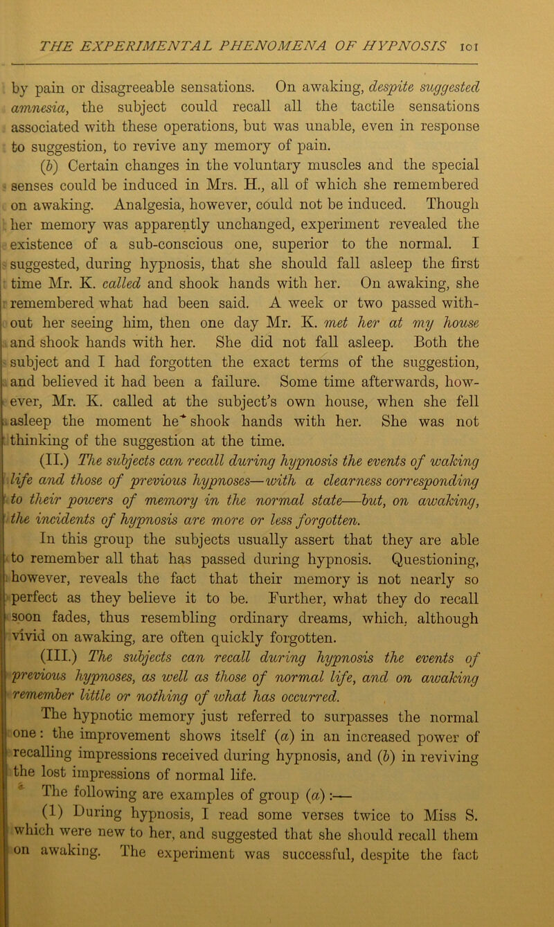 by pain or disagreeable sensations. On awaking, despite suggested amnesia, the subject could recall all the tactile sensations associated with these operations, but was unable, even in response to suggestion, to revive any memory of pain. (b) Certain changes in the voluntary muscles and the special senses could be induced in Mrs. H., all of which she remembered on awaking. Analgesia, however, could not be induced. Though her memory was apparently unchanged, experiment revealed the existence of a sub-conscious one, superior to the normal. I suggested, during hypnosis, that she should fall asleep the first time Mr. K. called and shook hands with her. On awaking, she remembered what had been said. A week or two passed with- out her seeing him, then one day Mr. K. met her at my house and shook hands with her. She did not fall asleep. Both the subject and I had forgotten the exact terms of the suggestion, and believed it had been a failure. Some time afterwards, how- ever, Mr. K. called at the subject’s own house, when she fell asleep the moment he^ shook hands with her. She was not thinking of the suggestion at the time. (II.) The subjects can recall during hypnosis the events of waking life and those of previous hypnoses—with a clearness corresponding to their powers of memory in the normal state—but, on awaking, the incidents of hypnosis are more or less forgotten. In this group the subjects usually assert that they are able to remember all that has passed during hypnosis. Questioning, however, reveals the fact that their memory is not nearly so perfect as they believe it to be. Further, what they do recall soon fades, thus resembling ordinary dreams, which, although vivid on awaking, are often quickly forgotten. (III.) The subjects can recall during hypnosis the events of (previous hypnoses, as well as those of normal life, and on awaking remember little or nothing of what has occurred. The hypnotic memory just referred to surpasses the normal one: the improvement shows itself {a) in an increased power of recalling impressions received during hypnosis, and (b) in reviving the lost impressions of normal life. The following are examples of group {a)— (1) During hypnosis, I read some verses twice to Miss S. which were new to her, and suggested that she should recall them on awaking. The experiment was successful, despite the fact