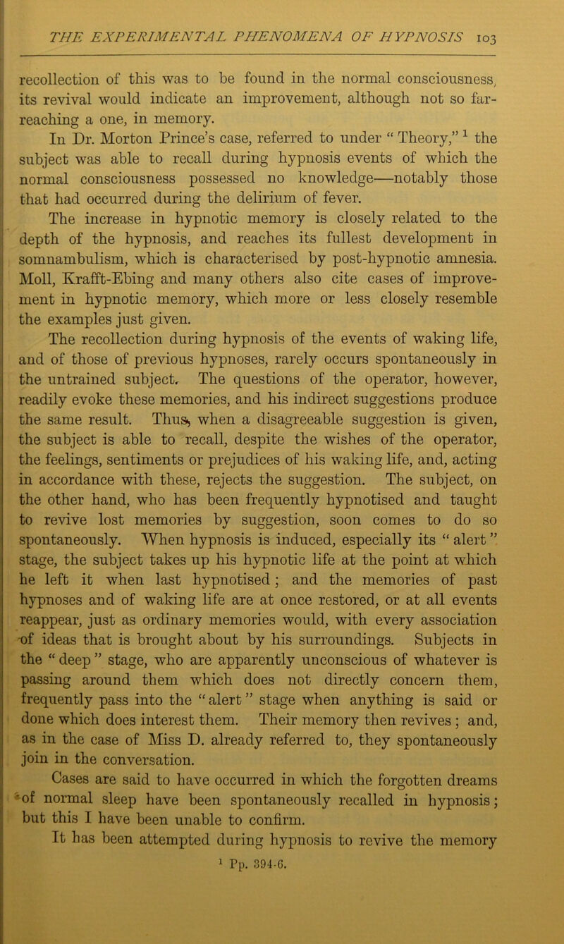 recollection of this was to be found in the normal consciousness, its revival would indicate an improvement, although not so far- reaching a one, in memory. In Dr. Morton Prince’s case, referred to under “ Theory,” 1 the subject was able to recall during hypnosis events of which the normal consciousness possessed no knowledge—notably those that had occurred during the delirium of fever. The increase in hypnotic memory is closely related to the depth of the hypnosis, and reaches its fullest development in somnambulism, which is characterised by post-hypnotic amnesia. Moll, Krafft-Ebing and many others also cite cases of improve- ment in hypnotic memory, which more or less closely resemble the examples just given. The recollection during hypnosis of the events of waking life, and of those of previous hypnoses, rarely occurs spontaneously in the untrained subject. The questions of the operator, however, readily evoke these memories, and his indirect suggestions produce the same result. Thus^ when a disagreeable suggestion is given, the subject is able to recall, despite the wishes of the operator, the feelings, sentiments or prejudices of his waking life, and, acting in accordance with these, rejects the suggestion. The subject, on the other hand, who has been frequently hypnotised and taught to revive lost memories by suggestion, soon comes to do so spontaneously. When hypnosis is induced, especially its “ alert ” stage, the subject takes up his hypnotic life at the point at which he left it when last hypnotised; and the memories of past hypnoses and of waking life are at once restored, or at all events reappear, just as ordinary memories would, with every association of ideas that is brought about by his surroundings. Subjects in the “ deep ” stage, who are apparently unconscious of whatever is passing around them which does not directly concern them, frequently pass into the “ alert ” stage when anything is said or done which does interest them. Their memory then revives ; and, as in the case of Miss D. already referred to, they spontaneously join in the conversation. Cases are said to have occurred in which the forgotten dreams 'of normal sleep have been spontaneously recalled in hypnosis; but this I have been unable to confirm. It has been attempted during hypnosis to revive the memory