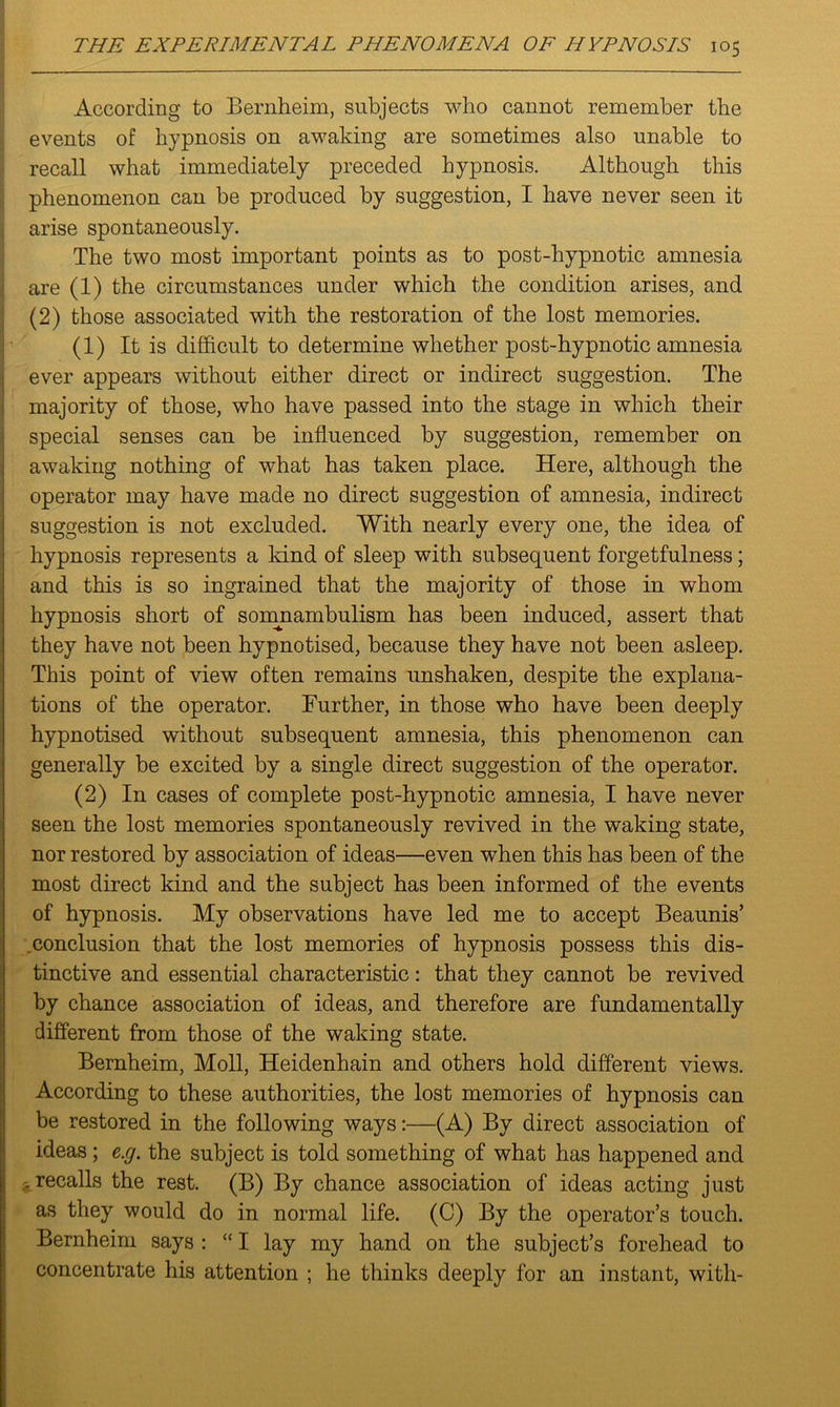 According to Bernheim, subjects who cannot remember the events of hypnosis on awaking are sometimes also unable to recall what immediately preceded hypnosis. Although this phenomenon can be produced by suggestion, I have never seen it arise spontaneously. The two most important points as to post-hypnotic amnesia are (1) the circumstances under which the condition arises, and (2) those associated with the restoration of the lost memories. (1) It is difficult to determine whether post-hypnotic amnesia ever appears without either direct or indirect suggestion. The majority of those, who have passed into the stage in which their special senses can be influenced by suggestion, remember on awaking nothing of what has taken place. Here, although the operator may have made no direct suggestion of amnesia, indirect suggestion is not excluded. With nearly every one, the idea of hypnosis represents a land of sleep with subsequent forgetfulness; and this is so ingrained that the majority of those in whom hypnosis short of somnambulism has been induced, assert that they have not been hypnotised, because they have not been asleep. This point of view often remains unshaken, despite the explana- tions of the operator. Further, in those who have been deeply hypnotised without subsequent amnesia, this phenomenon can generally be excited by a single direct suggestion of the operator. (2) In cases of complete post-hypnotic amnesia, I have never seen the lost memories spontaneously revived in the waking state, nor restored by association of ideas—even when this has been of the most direct kind and the subject has been informed of the events of hypnosis. My observations have led me to accept Beaunis’ conclusion that the lost memories of hypnosis possess this dis- tinctive and essential characteristic: that they cannot be revived by chance association of ideas, and therefore are fundamentally different from those of the waking state. Bernheim, Moll, Heidenhain and others hold different views. According to these authorities, the lost memories of hypnosis can be restored in the following ways:—(A) By direct association of ideas ; e.g. the subject is told something of what has happened and .recalls the rest. (B) By chance association of ideas acting just as they would do in normal life. (C) By the operator’s touch. Bernheim says : “ I lay my hand on the subject’s forehead to concentrate his attention ; he thinks deeply for an instant, with-