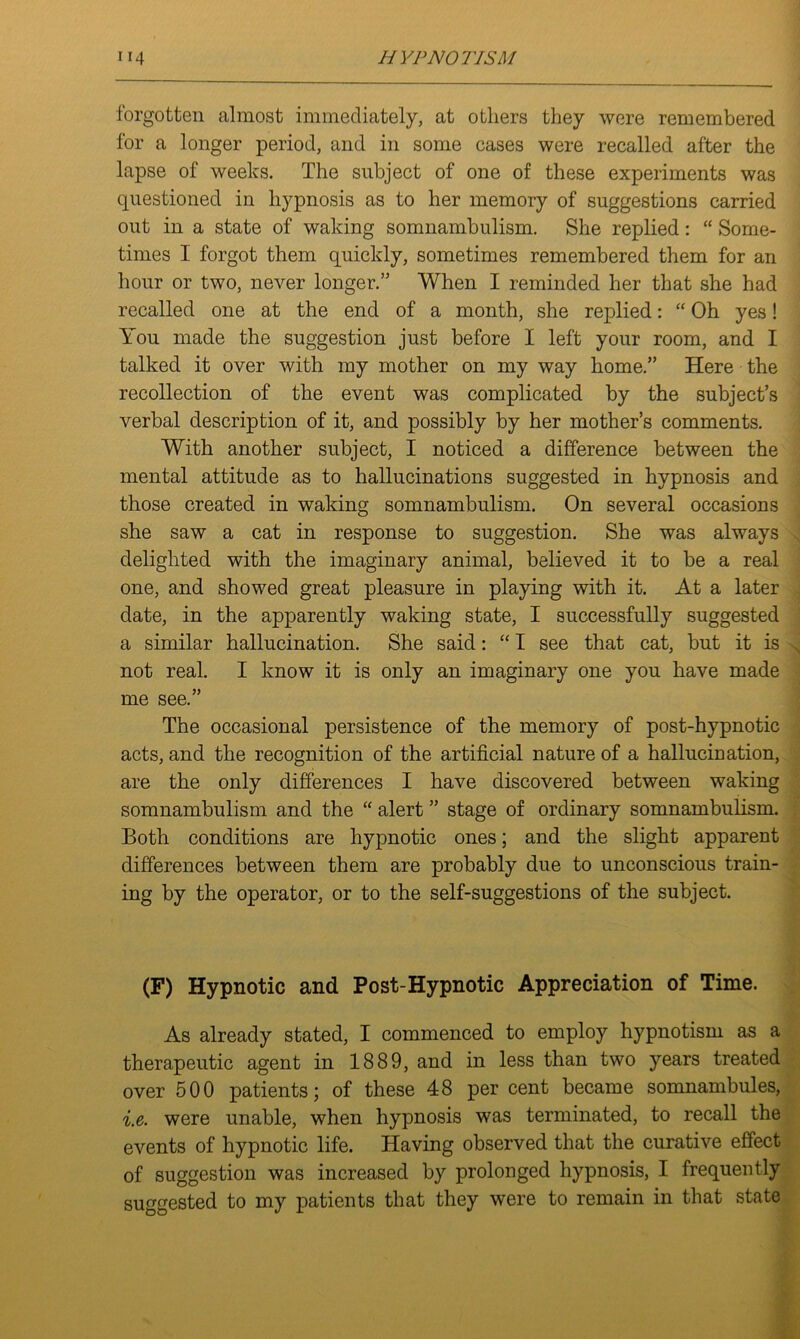 forgotten almost immediately, at others they were remembered for a longer period, and in some cases were recalled after the lapse of weeks. The subject of one of these experiments was questioned in hypnosis as to her memory of suggestions carried out in a state of waking somnambulism. She replied: “ Some- times I forgot them quickly, sometimes remembered them for an hour or two, never longer.” When I reminded her that she had recalled one at the end of a month, she replied: “ Oh yes! You made the suggestion just before I left your room, and I talked it over with my mother on my way home.” Here the recollection of the event was complicated by the subject’s verbal description of it, and possibly by her mother’s comments. With another subject, I noticed a difference between the mental attitude as to hallucinations suggested in hypnosis and those created in waking somnambulism. On several occasions she saw a cat in response to suggestion. She was always delighted with the imaginary animal, believed it to be a real one, and showed great pleasure in playing with it. At a later date, in the apparently waking state, I successfully suggested a similar hallucination. She said: “ I see that cat, but it is not real. I know it is only an imaginary one you have made me see.” The occasional persistence of the memory of post-hypnotic acts, and the recognition of the artificial nature of a hallucination, are the only differences I have discovered between waking somnambulism and the “ alert ” stage of ordinary somnambulism. Both conditions are hypnotic ones; and the slight apparent differences between them are probably due to unconscious train- ing by the operator, or to the self-suggestions of the subject. (F) Hypnotic and Post-Hypnotic Appreciation of Time. As already stated, I commenced to employ hypnotism as a therapeutic agent in 1889, and in less than two years treated over 500 patients; of these 48 per cent became somnambules, i.e. were unable, when hypnosis was terminated, to recall the events of hypnotic life. Having observed that the curative effect of suggestion was increased by prolonged hypnosis, I frequently suggested to my patients that they were to remain in that state