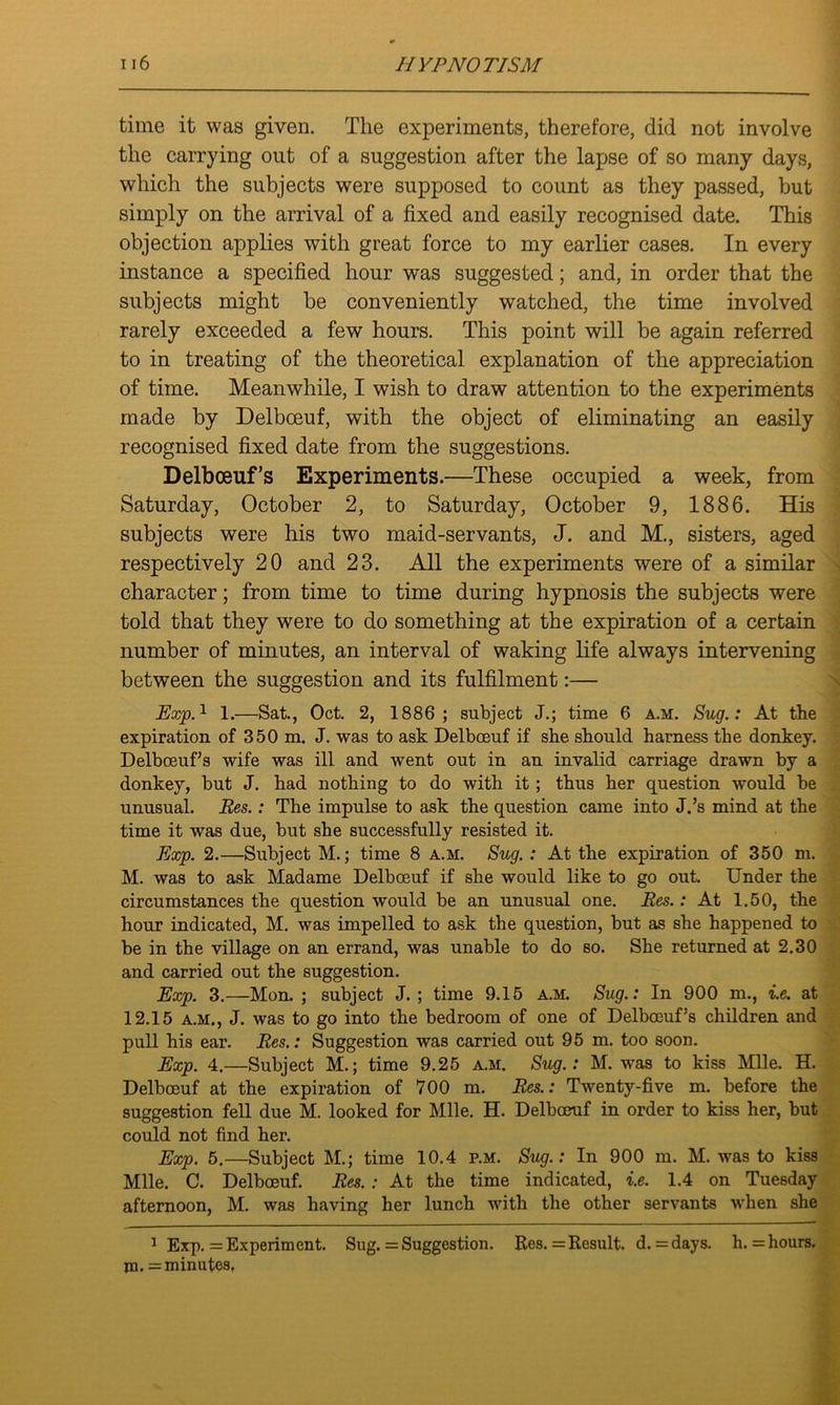 time it was given. The experiments, therefore, did not involve the carrying out of a suggestion after the lapse of so many days, which the subjects were supposed to count as they passed, but simply on the arrival of a fixed and easily recognised date. This objection applies with great force to my earlier cases. In every instance a specified hour was suggested; and, in order that the subjects might be conveniently watched, the time involved rarely exceeded a few hours. This point will be again referred to in treating of the theoretical explanation of the appreciation of time. Meanwhile, I wish to draw attention to the experiments made by Delboeuf, with the object of eliminating an easily recognised fixed date from the suggestions. Delbceuf’s Experiments.—These occupied a week, from Saturday, October 2, to Saturday, October 9, 1886. His subjects were his two maid-servants, J. and M., sisters, aged respectively 20 and 23. All the experiments were of a similar character; from time to time during hypnosis the subjects were told that they were to do something at the expiration of a certain number of minutes, an interval of waking life always intervening between the suggestion and its fulfilment:— Exp.1 1.—Sat., Oct. 2, 1886 ; subject J.; time 6 a.m. Sug.: At the expiration of 350 m. J. was to ask Delboeuf if she should harness the donkey. Delboeuf’s wife was ill and went out in an invalid carriage drawn by a donkey, but J. had nothing to do with it; thus her question would be unusual. Res.: The impulse to ask the question came into J.’s mind at the time it was due, but she successfully resisted it. Exp. 2.—Subject M.; time 8 a.m. Sug. : At the expiration of 350 m. M. was to ask Madame Delboeuf if she would like to go out. Under the circumstances the question would be an unusual one. Res.: At 1.50, the hour indicated, M. was impelled to ask the question, but as she happened to be in the village on an errand, was unable to do so. She returned at 2.30 and carried out the suggestion. Exp. 3.—-Mon. ; subject J. ; time 9.15 a.m. Sug.: In 900 m., i.e. at 12.15 a.m., J. was to go into the bedroom of one of Delboeuf’s children and pull his ear. Res.: Suggestion was carried out 95 m. too soon. Exp. 4.—Subject M.; time 9.25 a.m. Sug.: M. was to kiss Mile. H. Delboeuf at the expiration of 700 m. Res.: Twenty-five m. before the suggestion fell due M. looked for Mile. H. Delboeuf in order to kiss her, but could not find her. Exp. 5.—Subject M.; time 10.4 p.m. Sug.: In 900 m. M. was to kiss Mile. C. Delboeuf. Res. : At the time indicated, i.e. 1.4 on Tuesday afternoon, M. was having her lunch with the other servants when she 1 Exp. = Experiment. Sug. = Suggestion. Res. = Result, d. = days. h. = hours, m. = minutes,