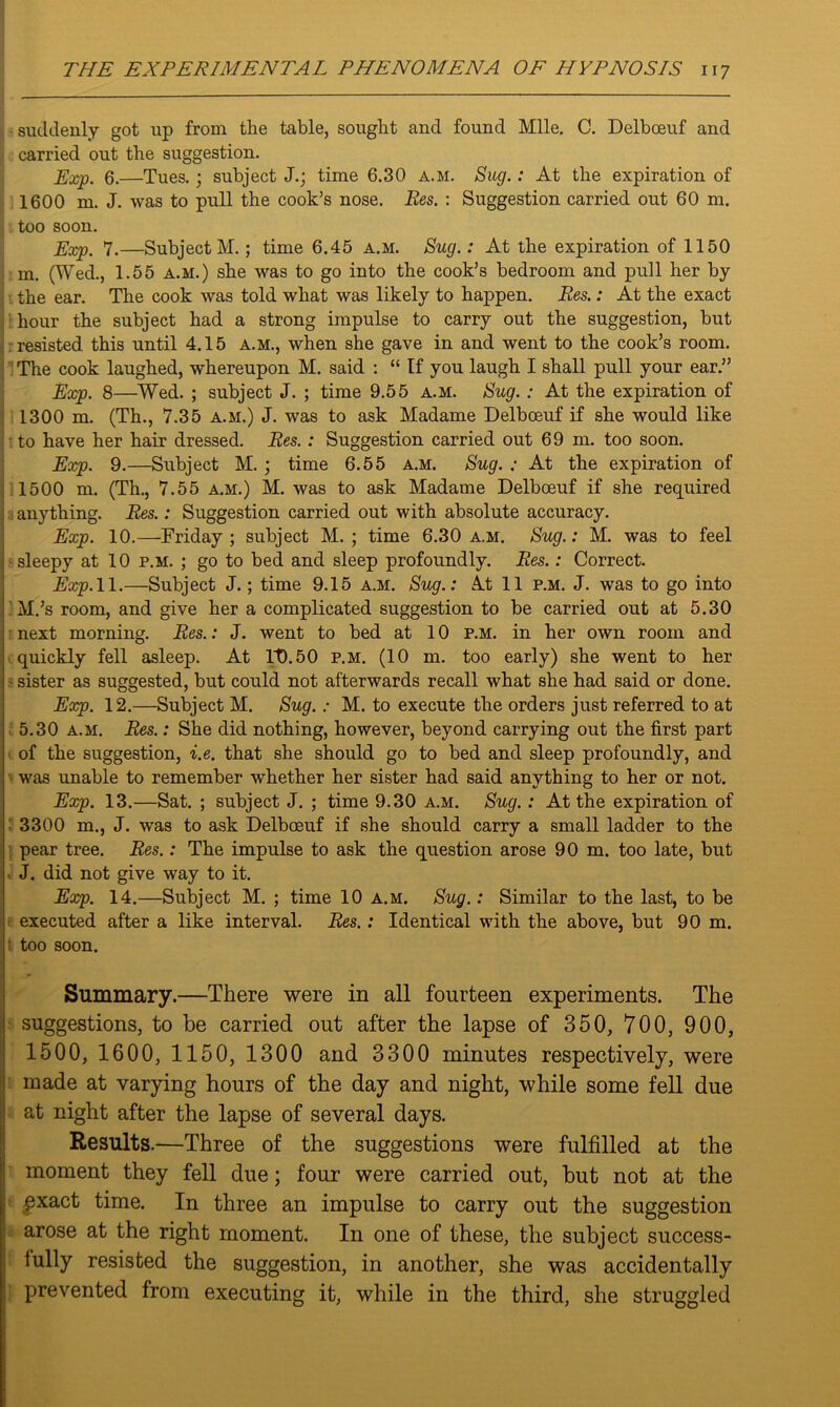 suddenly got up from the table, sought and found Mile. C. Delboeuf and carried out the suggestion. Exp. 6.—Tues.; subject J.; time 6.30 a.m. Sug.: At the expiration of 1600 m. J. was to pull the cook’s nose. Res. : Suggestion carried out 60 m. too soon. Exp. 7.—Subject M.; time 6.45 a.m. Sug.: At the expiration of 1150 m. (Wed., 1.55 a.m.) she was to go into the cook’s bedroom and pull her by the ear. The cook was told what was likely to happen. Res.: At the exact hour the subject had a strong impulse to carry out the suggestion, but resisted this until 4.15 a.m., when she gave in and went to the cook’s room. The cook laughed, whereupon M. said : “ If you laugh I shall pull your ear.” Exp. 8—Wed. ; subject J. ; time 9.55 a.m. Sug.: At the expiration of 1300 m. (Th., 7.35 a.m.) J. was to ask Madame Delboeuf if she would like to have her hair dressed. Res.: Suggestion carried out 69 m. too soon. Exp. 9.—Subject M.; time 6.55 a.m. Sug. ; At the expiration of 1500 m. (Th., 7.55 a.m.) M. was to ask Madame Delboeuf if she required anything. Res.: Suggestion carried out with absolute accuracy. Exp. 10.—Friday; subject M. ; time 6.30 a.m. Sug.: M. was to feel i sleepy at 10 p.m. ; go to bed and sleep profoundly. Res.: Correct. Exp. 11.—Subject J.; time 9.15 a.m. Sug.: At 11 p.m. J. was to go into ; M.’s room, and give her a complicated suggestion to be carried out at 5.30 next morning. Res.: J. went to bed at 10 p.m. in her own room and quickly fell asleep. At It).50 p.m. (10 m. too early) she went to her - sister as suggested, but could not afterwards recall what she had said or done. Exp. 12.—Subject M. Sug.: M. to execute the orders just referred to at 5.30 a.m. Res.: She did nothing, however, beyond carrying out the first part of the suggestion, i.e. that she should go to bed and sleep profoundly, and was unable to remember whether her sister had said anything to her or not. Exp. 13.—Sat. ; subject J. ; time 9.30 a.m. Sug.: At the expiration of 3300 m., J. was to ask Delboeuf if she should carry a small ladder to the pear tree. Res.: The impulse to ask the question arose 90 m. too late, but ■ J. did not give way to it. Exp. 14.—Subject M. ; time 10 a.m. Sug.: Similar to the last, to be executed after a like interval. Res.: Identical with the above, but 90 m. t too soon. Summary.—There were in all fourteen experiments. The suggestions, to be carried out after the lapse of 350, 700, 900, 1500, 1600, 1150, 1300 and 3300 minutes respectively, were made at varying hours of the day and night, while some fell due at night after the lapse of several days. Results.—Three of the suggestions were fulfilled at the moment they fell due; four were carried out, but not at the £xact time. In three an impulse to carry out the suggestion arose at the right moment. In one of these, the subject success- fully resisted the suggestion, in another, she was accidentally prevented from executing it, while in the third, she struggled