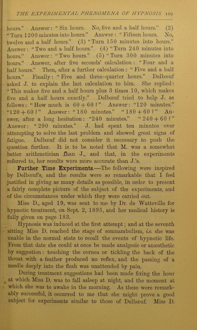hours.” Answer : “ Six hours. No, five and a half hours.” (2) ! “ Turn 12 0 0 minutes into hours.” Answer: “ Fifteen hours. No, twelve and a half hours.” (3) “Turn 150 minutes into hours.” Answer: “Two and a half hours.” (4) “Turn 240 minutes into hours.” Answer: “ Two hours.” (5) “ Turn 300 minutes into hours.” Answer, after five seconds’ calculation : “ Tour and a half hours.” Then, after a further calculation : “ Five and a half hours.” Finally: “Five and three-quarter hours.” Delboeuf 1 asked J. to explain the last calculation to him. She replied: “This makes five and a half hours plus 3 times 10, which makes five and a half hours exactly.” Delboeuf tried to help J. as follows: “How much is 60 + 60 ?” Answer: “120 minutes.” “120 + 60 ?” Answer: “180 minutes.” “ 180 + 60 ?” An- swer, after a long hesitation: “240 minutes.” “ 240 + 60 ?” Answer: “ 290 minutes.” J. had spent ten minutes over attempting to solve the last problem and showed great signs of fatigue. Delboeuf did not consider it necessary to push the question further. It is to be noted that M. was a somewhat better arithmetician fhan J., and that, in the experiments referred to, her results were more accurate than J.’s. Further Time Experiments.—The following were inspired by Delbceufs, and the results were so remarkable that I feel justified in giving as many details as possible, in order to present a fairly complete picture of the subject of the experiments, and of the circumstances under which they were carried out. Miss D., aged 19, was sent to me by Dr. de Watteville for hypnotic treatment, on Sept. 2, 1895, and her medical history is fully given on page 183. Hypnosis was induced at the first attempt; and at the seventh sitting Miss D. reached the stage of somnambulism, i.e. she was unable in the normal state to recall the events of hypnotic life. From that date she could at once be made analgesic or anaesthetic by suggestion : touching the cornea or tickling the back of the throat with a feather produced no reflex, and the passing of a needle deeply into the flesh was unattended by pain. During treatment suggestions had been made fixing the hour , at which Miss D. was to fall asleep at night, and the moment at which she was to awake in the morning. As these were remark- ably successful, it occurred to me that she might prove a good subject for experiments similar to those of Delboeuf. Miss D.