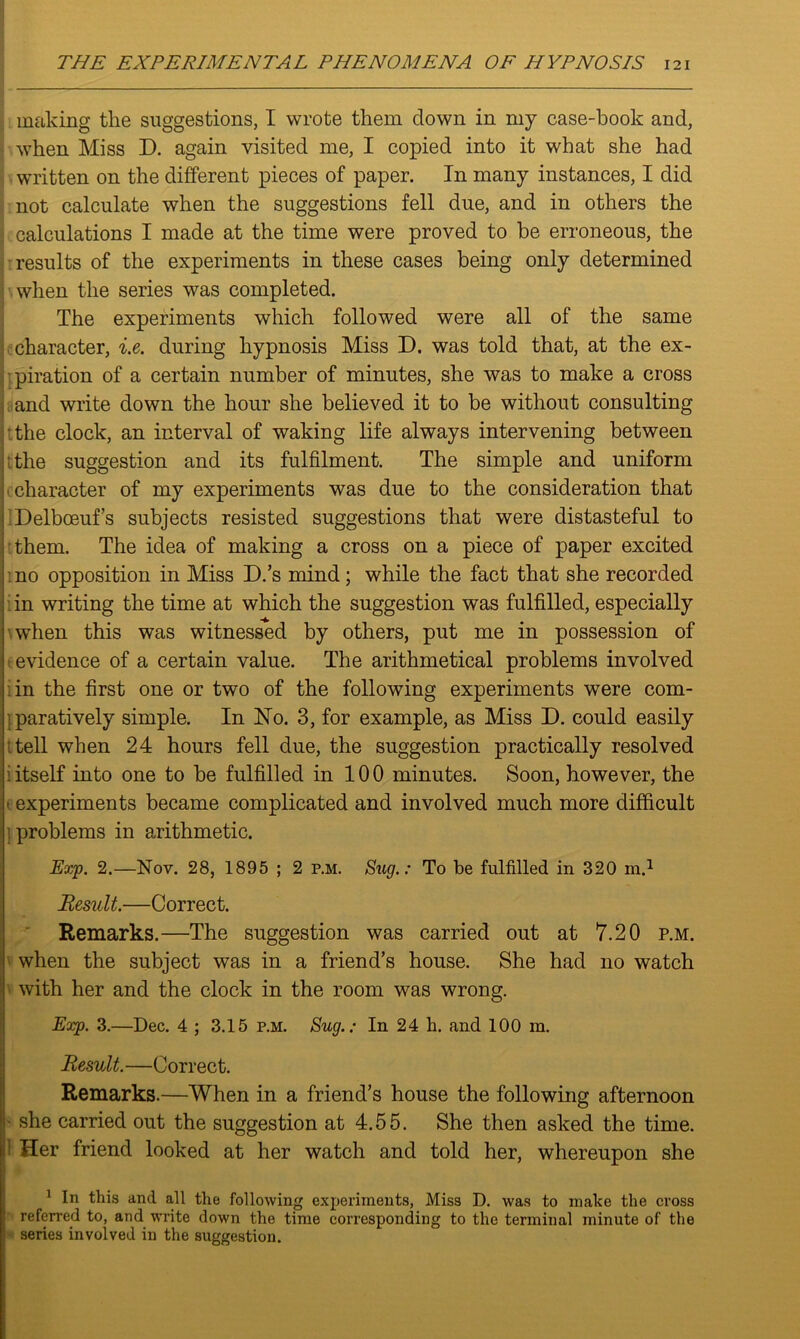 making the suggestions, I wrote them down in my case-book and, when Miss D. again visited me, I copied into it what she had written on the different pieces of paper. In many instances, I did not calculate when the suggestions fell due, and in others the calculations I made at the time were proved to be erroneous, the results of the experiments in these cases being only determined when the series was completed. The experiments which followed were all of the same character, i.e. during hypnosis Miss D. was told that, at the ex- piration of a certain number of minutes, she was to make a cross and write down the hour she believed it to be without consulting the clock, an interval of waking life always intervening between the suggestion and its fulfilment. The simple and uniform character of my experiments was due to the consideration that Delboeuf’s subjects resisted suggestions that were distasteful to them. The idea of making a cross on a piece of paper excited no opposition in Miss D.’s mind; while the fact that she recorded in writing the time at which the suggestion was fulfilled, especially when this was witnessed by others, put me in possession of evidence of a certain value. The arithmetical problems involved in the first one or two of the following experiments were com- paratively simple. In No. 3, for example, as Miss D. could easily tell when 24 hours fell due, the suggestion practically resolved i itself into one to be fulfilled in 10 0 minutes. Soon, however, the i experiments became complicated and involved much more difficult i problems in arithmetic. Exp. 2.—Nov. 28, 1895 ; 2 p.m. Stig.: To be fulfilled in 320 m.1 Result.—Correct. Remarks.—The suggestion was carried out at 7.20 p.m. when the subject was in a friend’s house. She had no watch with her and the clock in the room was wrong. Exp. 3.—Dec. 4 ; 3.15 p.m. Sug.: In 24 h. and 100 m. Result.—Correct. Remarks.—When in a friend’s house the following afternoon she carried out the suggestion at 4.55. She then asked the time. : Her friend looked at her watch and told her, whereupon she 1 In this and all the following experiments, Miss D. was to make the cross referred to, and write down the time corresponding to the terminal minute of the j series involved in the suggestion.
