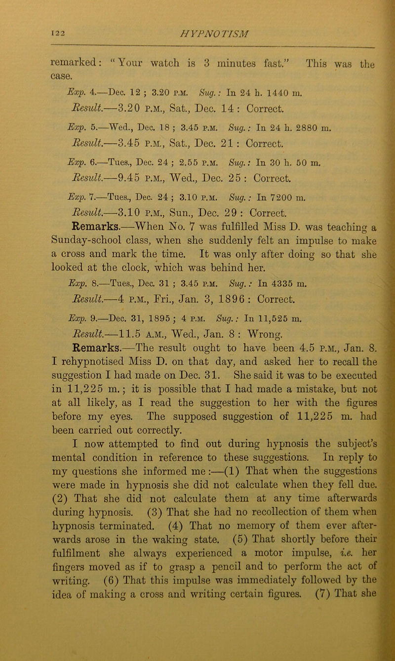 remarked: “Your watch is 3 minutes fast.” This was the case. Exp. 4.—Dec. 12 ; 3.20 P.M. Sug.: In 24 h. 1440 m. Result.—3.20 p.m., Sat., Dec. 14: Correct. Exp. 5.—Wed., Dec. 18 ; 3.45 p.m. Sug.: In 24 h. 2880 ra. Result.—3.45 p.m., Sat., Dec. 21 : Correct. Exp. 6.—Tues., Dec. 24 ; 2.55 p.m. Sug.: In 30 h. 50 m. Result.—9.45 p.m., Wed., Dec. 25 : Correct. Exp. 7.—Tues., Dec. 24 ; 3.10 p.m. Sug.: In 7200 m. Result.—3.10 p.m., Sun., Dec. 29 : Correct. Remarks.—When No. 7 was fulfilled Miss D. was teaching a Sunday-school class, when she suddenly felt an impulse to make a cross and mark the time. It was only after doing so that she looked at the clock, which was behind her. Exp. 8.—Tues., Dec. 31 ; 3.45 p.m. Sug. : In 4335 m. Result.—4 p.m., Fri., Jan. 3, 1896 : Correct. Exp. 9.—Dec. 31, 1895 ; 4 p.m. Sug.: In 11,525 in. Result.—11.5 A.M., Wed., Jan. 8 : Wrong. Remarks.—The result ought to have been 4.5 p.m., Jan. 8. I rehypnotised Miss D. on that day, and asked her to recall the suggestion I had made on Dec. 31. She said it was to be executed in 11,225 m.; it is possible that I had made a mistake, but not at all likely, as I read the suggestion to her with the figures before my eyes. The supposed suggestion of 11,225 m. had been carried out correctly. I now attempted to find out during hypnosis the subject’s mental condition in reference to these suggestions. In reply to my questions she informed me :—(1) That when the suggestions were made in hypnosis she did not calculate when they fell due. (2) That she did not calculate them at any time afterwards during hypnosis. (3) That she had no recollection of them when hypnosis terminated. (4) That no memory of them ever after- wards arose in the waking state. (5) That shortly before their fulfilment she always experienced a motor impulse, i.e. her fingers moved as if to grasp a pencil and to perform the act of writing. (6) That this impulse was immediately followed by the idea of making a cross and writing certain figures. (7) That she