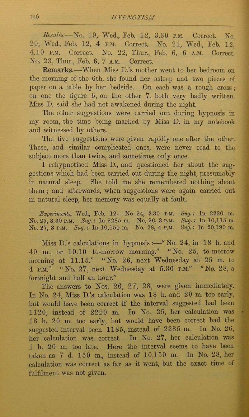 Results.—No. 19, WecL, Feb. 12, 3.30 p.m. Correct. No. 20, Wed., Feb. 12, 4 p.m. Correct. No. 21, Wed., Feb. 12, 4.10 p.m. Correct. No. 22, Thur., Feb. 6, 6 a.m. Correct. No. 23, Thur., Feb. 6, 7 a.m. Correct. Remarks.—When Miss D.’s mother went to her bedroom on the morning of the 6 th, she found her asleep and two pieces of paper on a table by her bedside. On each was a rough cross; on one the figure 6, on the other 7, both very badly written. Miss D. said she had not awakened during the night. The other suggestions were carried out during hypnosis in my room, the time being marked by Miss D. in my notebook and witnessed by others. The five suggestions were given rapidly one after the other. These, and similar complicated ones, were never read to the subject more than twice, and sometimes only once. I rehypnotised Miss D., and questioned her about the sug- gestions which had been carried out during the night, presumably in natural sleep. She told me she remembered nothing about them; and afterwards, when suggestions were again carried out in natural sleep, her memory was equally at fault. Experiments, Wed., Feb. 12.—No 24, 3.30 p.m. Sug.: In 2220 m. No. 25, 3.30 p.m. Sug.: In 2285 m. No. 26, 3 p.m. Sug.: In 10,115 m. No. 27, 3 p.m. Sug.: In 10,150 m. No. 28, 4 p.m. Sug.: In 20,190 m. Miss D.’s calculations in hypnosis:—“No. 24, in 18 h. and 40 m., or 10.10 to-morrow morning.” “No. 25, to-morrow morning at 11.15.” “No. 26, next Wednesday at 25 m. to 4 p.m.” “No. 27, next Wednesday at 5.30 p.m.” “No. 28, a fortnight and half an hour.” The answers to Nos. 26, 27, 28, were given immediately. In No. 24, Miss D.’s calculation was 18 h. and 20 m. too early, but would have been correct if the interval suggested had been 1120, instead of 2220 m. In No. 25, her calculation was 18 h. 20 m. too early, but would have been correct had the suggested interval been 1185, instead of 2285 m. In No. 26, her calculation was correct. In No. 27, her calculation was 1 h. 20 m. too late. Here the interval seems to have been taken as 7 d. 150 m., instead of 10,150 m. In No. 28, her calculation was correct as far as it went, but the exact time of fulfilment was not given.