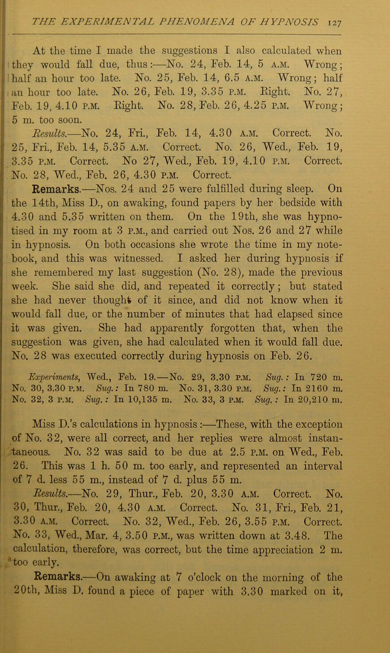 At the time I made the suggestions I also calculated when they would fall due, thus:—No. 24, Feb. 14, 5 a.m. Wrong; 1 half an hour too late. No. 25, Feb. 14, 6.5 a.m. Wrong; half i an hour too late. No. 26, Feb. 19, 3.35 p.m. Eight. No. 27, Feb. 19, 4.10 p.m. Eight. No. 28, Feb. 26, 4.25 p.m. Wrong; ii 5 m. too soon. Results.—No. 24, Fri., Feb. 14, 4.30 a.m. Correct. No. 25, Fri., Feb. 14, 5.35 a.m. Correct. No. 26, Wed., Feb. 19, 3.35 p.m. Correct. No 27, Wed., Feb. 19, 4.10 p.m. Correct. No. 28, Wed., Feb. 26, 4.30 p.m. Correct. Remarks.—Nos. 24 and 25 were fulfilled during sleep. On the 14th, Miss D, on awaking, found papers by her bedside with 4.30 and 5.35 written on them. On the 19th, she was hypno- tised in my room at 3 P.M., and carried out Nos. 26 and 27 while in hypnosis. On both occasions she wrote the time in my note- Ibook, and this was witnessed. I asked her during hypnosis if she remembered my last suggestion (No. 28), made the previous week. She said she did, and repeated it correctly; but stated she had never thought of it since, and did not know when it would fall due, or the number of minutes that had elapsed since it was given. She had apparently forgotten that, when the suggestion was given, she had calculated when it would fall due. No. 28 was executed correctly during hypnosis on Feb. 26. Experiments, Wed., Feb. 19.—No. 29, 3.30 p.m. Sug.: In 720 m. No. 30, 3.30 p.m. Sug.: In 780 m. No. 31, 3.30 p.m. Sug.: In 2160 m. No. 32, 3 p.m. Sug.: In 10,135 m. No. 33, 3 p.m. Sug.: In 20,210 m. Miss D.’s calculations in hypnosis :—These, with the exception of No. 32, were all correct, and her replies were almost instan- taneous. No. 32 was said to be due at 2.5 p.m. on Wed., Feb. 26. This was 1 h. 50 m. too early, and represented an interval of 7 d. less 55 m., instead of 7 d. plus 55 m. Results.—No. 29, Thur., Feb. 20, 3.30 a.m. Correct. No. 30, Thur, Feb. 20, 4.30 a.m. Correct. No. 31, Fri, Feb. 21, 3.30 a.m. Correct. No. 32, Wed, Feb. 26, 3.55 p.m. Correct. No. 33, Wed, Mar. 4, 3.50 p.m, was written down at 3.48. The calculation, therefore, was correct, but the time appreciation 2 m. 'too early. Remarks.—On awaking at 7 o’clock on the morning of the 20th, Miss I). found a piece of paper with 3.30 marked on it,