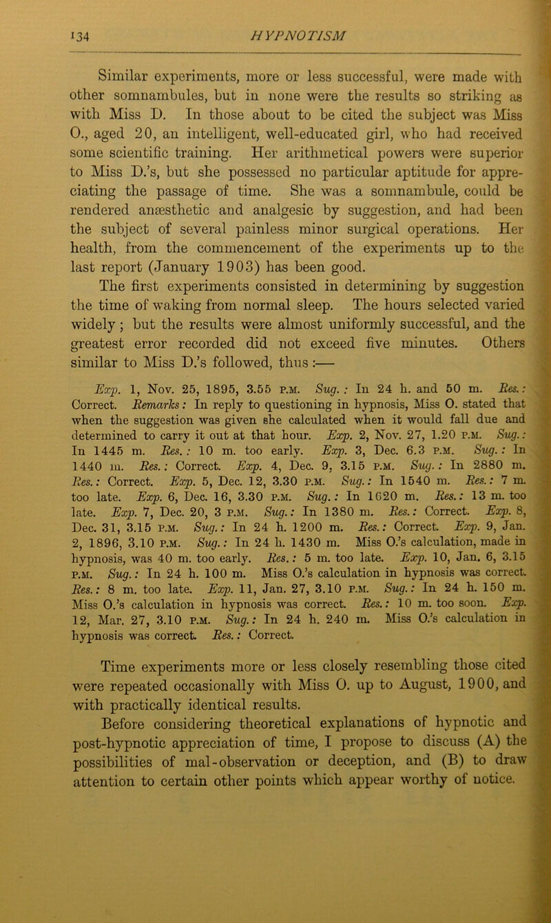 Similar experiments, more or less successful, were made with other somnambules, but in none were the results so striking as with Miss D. In those about to be cited the subject was Miss 0., aged 20, an intelligent, well-educated girl, who had received some scientific training. Her arithmetical powers were superior to Miss D.’s, but she possessed no particular aptitude for appre- ciating the passage of time. She was a somnambule, could be rendered anaesthetic and analgesic by suggestion, and had been the subject of several painless minor surgical operations. Her health, from the commencement of the experiments up to the last report (January 1903) has been good. The first experiments consisted in determining by suggestion the time of waking from normal sleep. The hours selected varied widely; but the results were almost uniformly successful, and the greatest error recorded did not exceed five minutes. Others similar to Miss D.’s followed, thus:— Exp. 1, Nov. 25, 1895, 3.55 p.m. Sug. : In 24 h. and 50 m. Res.: Correct. Remarks: In reply to questioning in hypnosis, Miss 0. stated that when the suggestion was given she calculated when it would fall due and determined to carry it out at that hour. Exp. 2, Nov. 27, 1.20 p.m. Sug.: In 1445 m. Res.: 10 m. too early. Exp. 3, Dec. 6.3 p.m. Sug.: In 1440 m. Res.: Correct. Exp. 4, Dec. 9, 3.15 p.m. Sug.: In 2880 m. Res.: Correct. Exp. 5, Dec. 12, 3.30 p.m. Sug.: In 1540 m. Res.: 7 m. too late. Exp. 6, Dec. 16, 3.30 p.m. Sug.: In 1620 m. Res.: 13 m. too late. Exp. 7, Dec. 20, 3 p.m. Sug.: In 1380 m. Res.: Correct. Exp. 8, Dec. 31, 3.15 p.m. Sug.: In 24 h. 1200 m. Res.: Correct. Exp. 9, Jan. 2, 1896, 3.10 p.m. Sug.: In 24 h. 1430 m. Miss O.’s calculation, made in hypnosis, was 40 m. too early. Res.: 5 m. too late. Exp. 10, Jan. 6, 3.15 p.m. Sug.: In 24 h. 100 m. Miss O.’s calculation in hypnosis was correct. Res.: 8 m. too late. Exp. 11, Jan. 27, 3.10 p.m. Sug.: In 24 h. 150 m. Miss O.’s calculation in hypnosis was correct. Res.: 10 m. too soon. Exp. 12, Mar. 27, 3.10 p.m. Sug.: In 24 h. 240 m. Miss O.’s calculation in hypnosis was correct. Res.: Correct. Time experiments more or less closely resembling those cited were repeated occasionally with Miss O. up to August, 1900, and with practically identical results. Before considering theoretical explanations of hypnotic and post-hypnotic appreciation of time, I propose to discuss (A) the possibilities of mal-observation or deception, and (B) to draw attention to certain other points which appear worthy of notice.