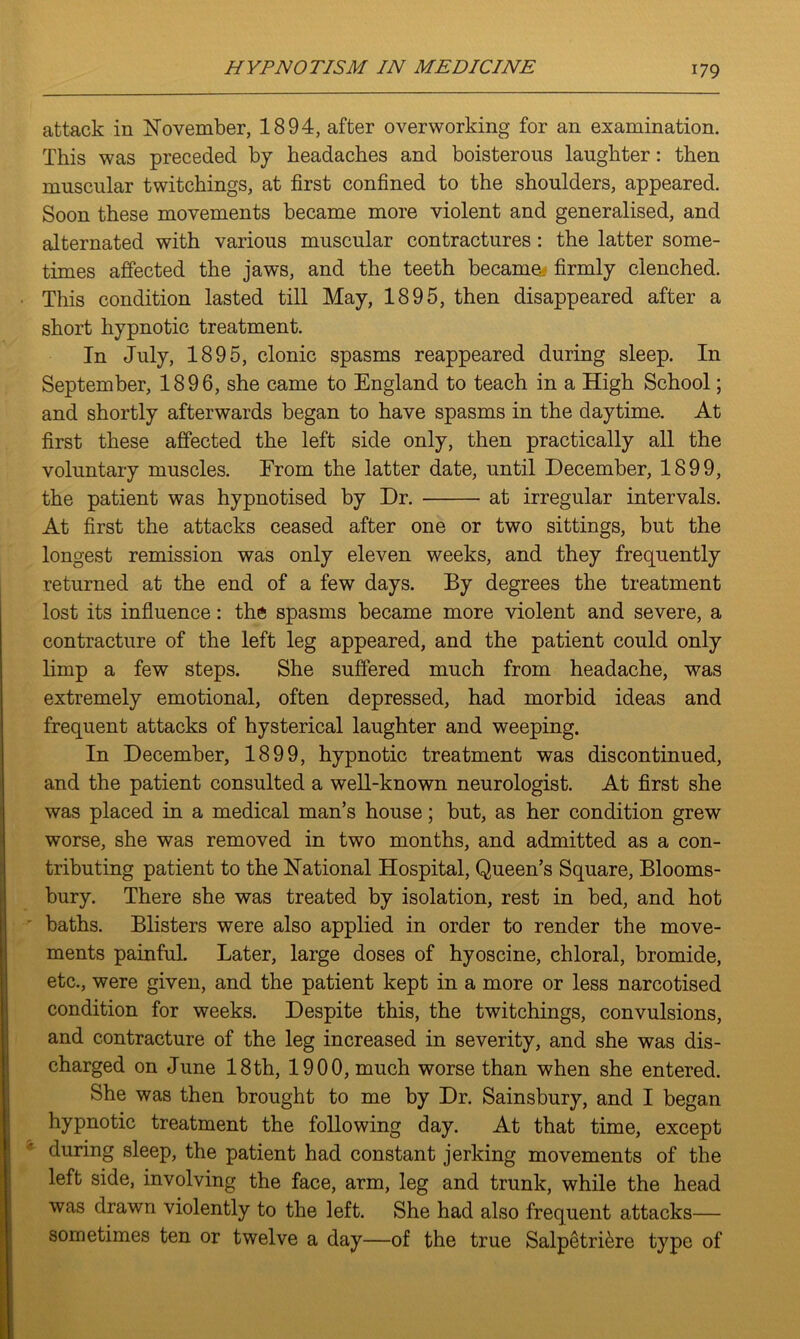 attack in November, 1894, after overworking for an examination. This was preceded by headaches and boisterous laughter: then muscular twitchings, at first confined to the shoulders, appeared. Soon these movements became more violent and generalised, and alternated with various muscular contractures : the latter some- times affected the jaws, and the teeth became, firmly clenched. This condition lasted till May, 1895, then disappeared after a short hypnotic treatment. In July, 1895, clonic spasms reappeared during sleep. In September, 1896, she came to England to teach in a High School; and shortly afterwards began to have spasms in the daytime. At first these affected the left side only, then practically all the voluntary muscles. Erom the latter date, until December, 1899, the patient was hypnotised by Dr. at irregular intervals. At first the attacks ceased after one or two sittings, but the longest remission was only eleven weeks, and they frequently returned at the end of a few days. By degrees the treatment lost its influence: the spasms became more violent and severe, a contracture of the left leg appeared, and the patient could only limp a few steps. She suffered much from headache, was extremely emotional, often depressed, had morbid ideas and frequent attacks of hysterical laughter and weeping. In December, 1899, hypnotic treatment was discontinued, and the patient consulted a well-known neurologist. At first she was placed in a medical man’s house; but, as her condition grew worse, she was removed in two months, and admitted as a con- tributing patient to the National Hospital, Queen’s Square, Blooms- bury. There she was treated by isolation, rest in bed, and hot ' baths. Blisters were also applied in order to render the move- ments painful. Later, large doses of hyoscine, chloral, bromide, etc., were given, and the patient kept in a more or less narcotised condition for weeks. Despite this, the twitchings, convulsions, and contracture of the leg increased in severity, and she was dis- charged on June 18th, 1900, much worse than when she entered. She was then brought to me by Dr. Sainsbury, and I began hypnotic treatment the following day. At that time, except during sleep, the patient had constant jerking movements of the left side, involving the face, arm, leg and trunk, while the head was drawn violently to the left. She had also frequent attacks— sometimes ten or twelve a day—of the true Salpetrikre type of