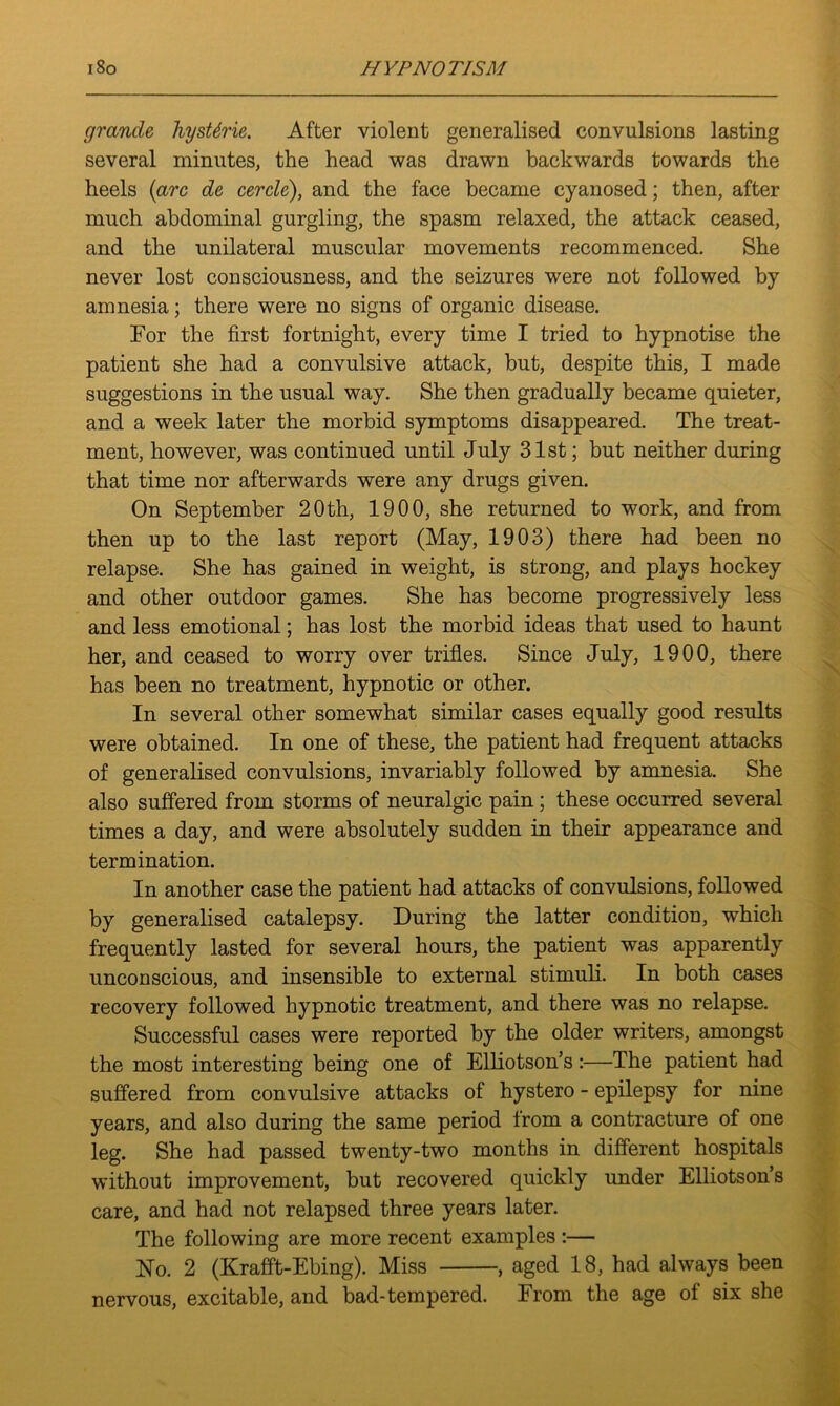 grande hysUrie. After violent generalised convulsions lasting several minutes, the head was drawn backwards towards the heels {arc de cercle), and the face became cyanosed; then, after much abdominal gurgling, the spasm relaxed, the attack ceased, and the unilateral muscular movements recommenced. She never lost consciousness, and the seizures were not followed by amnesia; there were no signs of organic disease. Tor the first fortnight, every time I tried to hypnotise the patient she had a convulsive attack, but, despite this, I made suggestions in the usual way. She then gradually became quieter, and a week later the morbid symptoms disappeared. The treat- ment, however, was continued until July 31st; but neither during that time nor afterwards were any drugs given. On September 20th, 1900, she returned to work, and from then up to the last report (May, 1903) there had been no relapse. She has gained in weight, is strong, and plays hockey and other outdoor games. She has become progressively less and less emotional; has lost the morbid ideas that used to haunt her, and ceased to worry over trifles. Since July, 1900, there has been no treatment, hypnotic or other. In several other somewhat similar cases equally good results were obtained. In one of these, the patient had frequent attacks of generalised convulsions, invariably followed by amnesia. She also suffered from storms of neuralgic pain; these occurred several times a day, and were absolutely sudden in their appearance and termination. In another case the patient had attacks of convulsions, followed by generalised catalepsy. During the latter condition, which frequently lasted for several hours, the patient was apparently unconscious, and insensible to external stimuli. In both cases recovery followed hypnotic treatment, and there was no relapse. Successful cases were reported by the older writers, amongst the most interesting being one of Elliotson’s:—The patient had suffered from convulsive attacks of hystero - epilepsy for nine years, and also during the same period from a contracture of one leg. She had passed twenty-two months in different hospitals without improvement, but recovered quickly under Elliotson’s care, and had not relapsed three years later. The following are more recent examples :— No. 2 (Krafft-Ebing). Miss , aged 18, had always been nervous, excitable, and bad-tempered. From the age of six she