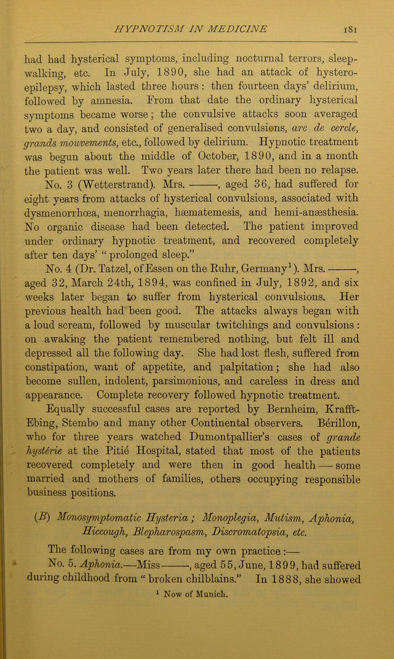 had had hysterical symptoms, including nocturnal terrors, sleep- walking, etc. In July, 1890, she had an attack of hystero- epilepsy, which lasted three hours : then fourteen days’ delirium, followed by amnesia. From that date the ordinary hysterical symptoms became worse; the convulsive attacks soon averaged two a day, and consisted of generalised convulsions, arc de cercle, grands mouvements, etc., followed by delirium. Hypnotic treatment was begun about the middle of October, 1890, and in a month the patient was well. Two years later there had been no relapse. Ho. 3 (Wetterstrand). Mrs. , aged 36, had suffered for eight years from attacks of hysterical convulsions, associated with dysmenorrhcea, menorrhagia, haematemesis, and hemi-anaesthesia. Ho organic disease had been detected. The patient improved under ordinary hypnotic treatment, and recovered completely after ten days’ “ prolonged sleep.” Ho. 4 (Dr. Tatzel, of Essen on the Ruhr, Germany1). Mrs. , aged 32, March 24th, 1894, was confined in July, 1892, and six weeks later began to suffer from hysterical convulsions. Her previous health had been good. The attacks always began with a loud scream, followed by muscular twitchings and convulsions : on awaking the patient remembered nothing, but felt ill and depressed all the following day. She had lost flesh, suffered from constipation, want of appetite, and palpitation; she had also become sullen, indolent, parsimonious, and careless in dress and appearance. Complete recovery followed hypnotic treatment. Equally successful cases are reported by Bernheim, Krafift- Ebing, Stembo and many other Continental observers. B6rillon, who for three years watched Dumontpallier’s cases of grande hysUrie at the Pitie Hospital, stated that most of the patients recovered completely and were then in good health — some married and mothers of families, others occupying responsible business positions. (B) Monosymptomatic Hysteria; Monoplegia, Mutism, Aphonia, Hiccough, Blepharospasm, Discromatopsia, etc. The following cases are from my own practice:— Ho. 5. Aphonia.—Miss , aged 55, June, 1899, had suffered during childhood from “ broken chilblains.” In 1888, she showed