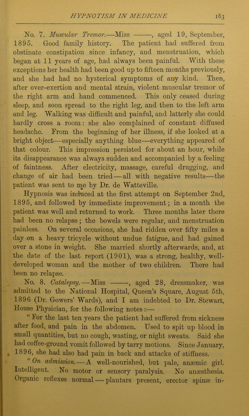 No. 7. Muscular Tremor.—Miss , aged 19, September, 1895. Good family history. The patient had suffered from obstinate constipation since infancy, and menstruation, which began at 11 years of age, had always been painful. With these exceptions her health had been good up to fifteen months previously, and she had had no hysterical symptoms of any kind. Then, after over-exertion and mental strain, violent muscular tremor of the right arm and hand commenced. This only ceased during sleep, and soon spread to the right leg, and then to the left arm and leg. Walking was difficult and painful, and latterly she could hardly cross a room: she also complained of constant diffused headache. From the beginning of her illness, if she looked at a bright object—especially anything blue—everything appeared of that colour. This impression persisted for about an hour, while its disappearance was always sudden and accompanied by a feeling of faintness. After electricity, massage, careful drugging, and change of air had been tried—all with negative results—the patient was sent to me by Dr. de Watteville. Hypnosis was induced at the first attempt on September 2nd, 1895, and followed by immediate improvement; in a month the patient was well and returned to work. Three months later there had been no relapse; the bowels were regular, and menstruation painless. On several occasions, she had ridden over fifty miles a day on a heavy tricycle without undue fatigue, and had gained over a stone in weight. She married shortly afterwards, and, at the date of the last report (1901), was a strong, healthy, well- developed woman and the mother of two children. There had been no relapse. No. 8. Catalepsy.—Miss , aged 28, dressmaker, was admitted to the National Hospital, Queen’s Square, August 5th, 1896 (Dr. Gowers’ Wards), and I am indebted to Dr. Stewart, House Physician, for the following notes :— “ For the last ten years the patient had suffered from sickness after food, and pain in the abdomen. Used to spit up blood in small quantities, but no cough, wasting, or night sweats. Said she had coffee-ground vomit followed by tarry motions. Since January, 1896, she had also had pain in back and attacks of stiffness. “ On admission.—A well-nourished, but pale, anaemic girl. Intelligent. No motor or sensory paralysis. No anaesthesia. Organic reflexes normal — plantars present, erector spinae in-