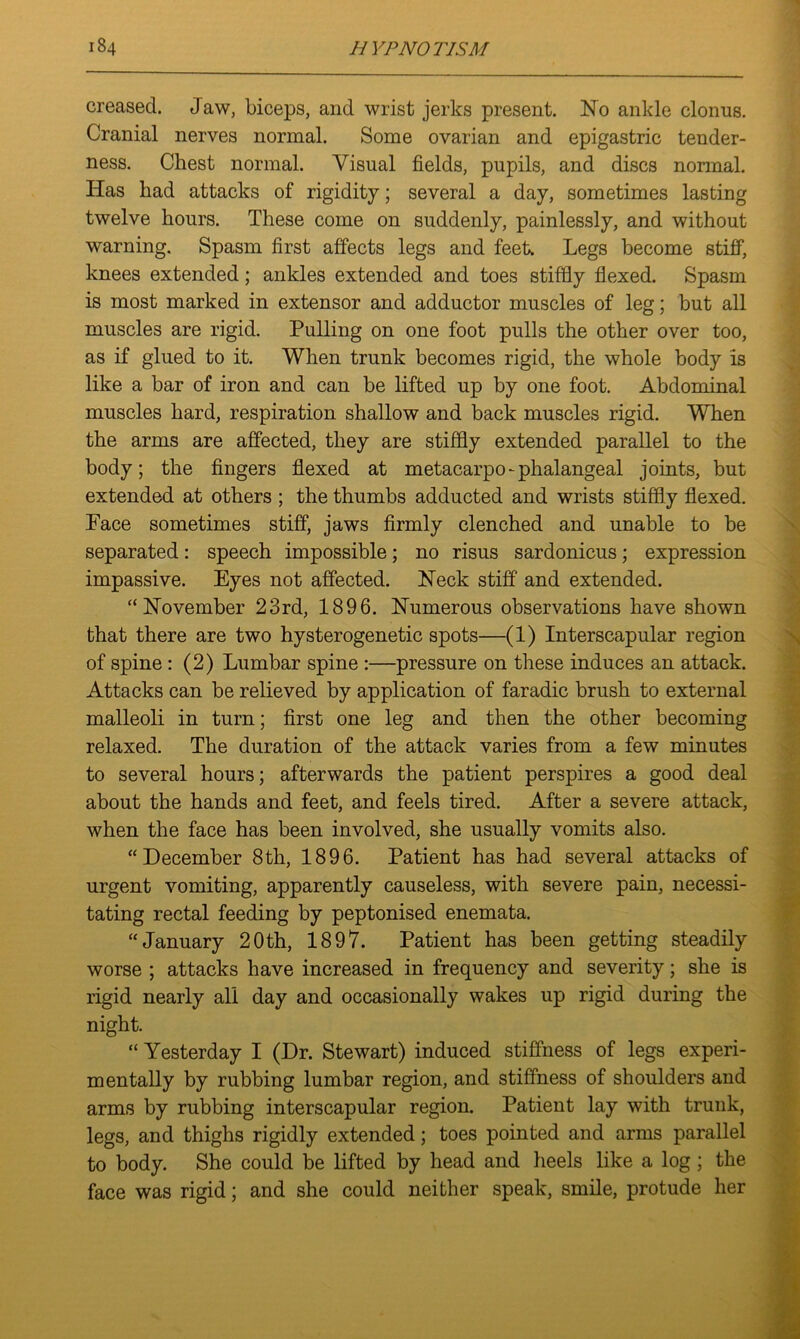 creased. Jaw, biceps, and wrist jerks present. No ankle clonus. Cranial nerves normal. Some ovarian and epigastric tender- ness. Chest normal. Visual fields, pupils, and discs normal. Has had attacks of rigidity; several a day, sometimes lasting twelve hours. These come on suddenly, painlessly, and without warning. Spasm first affects legs and feet. Legs become stiff, knees extended; ankles extended and toes stiffly flexed. Spasm is most marked in extensor and adductor muscles of leg; but all muscles are rigid. Pulling on one foot pulls the other over too, as if glued to it. When trunk becomes rigid, the whole body is like a bar of iron and can be lifted up by one foot. Abdominal muscles hard, respiration shallow and back muscles rigid. When the arms are affected, they are stiffly extended parallel to the body; the fingers flexed at metacarpo-phalangeal joints, but extended at others ; the thumbs adducted and wrists stiffly flexed. Face sometimes stiff, jaws firmly clenched and unable to be separated: speech impossible; no risus sardonicus; expression impassive. Eyes not affected. Neck stiff and extended. '‘November 23rd, 1896. Numerous observations have shown that there are two hysterogenetic spots—(1) Interscapular region of spine : (2) Lumbar spine :—pressure on these induces an attack. Attacks can be relieved by application of faradic brush to external malleoli in turn; first one leg and then the other becoming relaxed. The duration of the attack varies from a few minutes to several hours; afterwards the patient perspires a good deal about the hands and feet, and feels tired. After a severe attack, when the face has been involved, she usually vomits also. “December 8th, 1896. Patient has had several attacks of urgent vomiting, apparently causeless, with severe pain, necessi- tating rectal feeding by peptonised enemata. “January 20th, 1897. Patient has been getting steadily worse ; attacks have increased in frequency and severity; she is rigid nearly all day and occasionally wakes up rigid during the night. “ Yesterday I (Dr. Stewart) induced stiffness of legs experi- mentally by rubbing lumbar region, and stiffness of shoulders and arms by rubbing interscapular region. Patient lay with trunk, legs, and thighs rigidly extended; toes pointed and arms parallel to body. She could be lifted by head and heels like a log; the face was rigid; and she could neither speak, smile, protude her