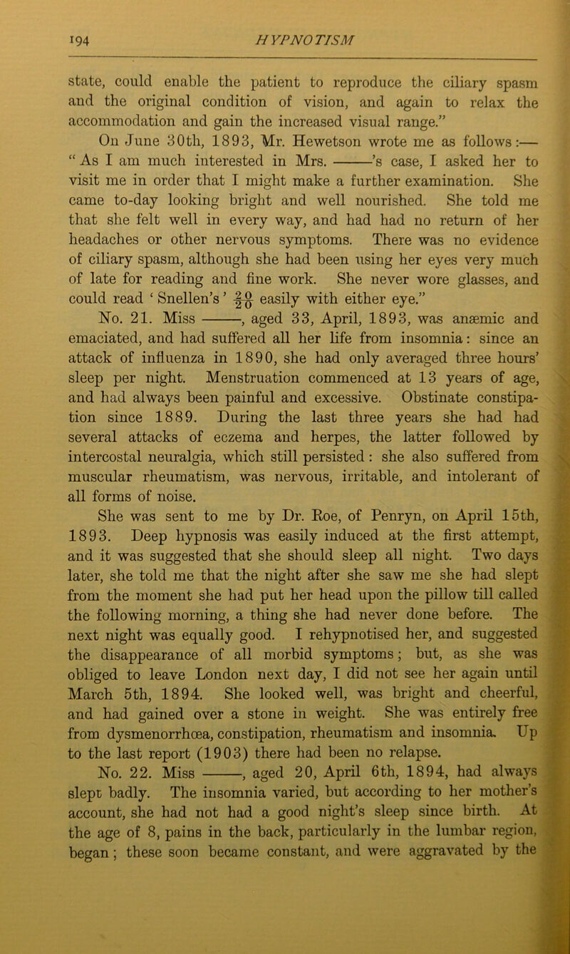 state, could enable the patient to reproduce the ciliary spasm and the original condition of vision, and again to relax the accommodation and gain the increased visual range.” On June 30th, 1893, Mr. Hewetson wrote me as follows:— “ As I am much interested in Mrs. ’s case, I asked her to visit me in order that I might make a further examination. She came to-day looking bright and well nourished. She told me that she felt well in every way, and had had no return of her headaches or other nervous symptoms. There was no evidence of ciliary spasm, although she had been using her eyes very much of late for reading and fine work. She never wore glasses, and could read ‘ Snellen’s ’ easily with either eye.” No. 21. Miss , aged 33, April, 1893, was anaemic and emaciated, and had suffered all her life from insomnia: since an attack of influenza in 1890, she had only averaged three hours’ sleep per night. Menstruation commenced at 13 years of age, and had always been painful and excessive. Obstinate constipa- tion since 1889. During the last three years she had had several attacks of eczema and herpes, the latter followed by intercostal neuralgia, which still persisted: she also suffered from muscular rheumatism, was nervous, irritable, and intolerant of all forms of noise. She was sent to me by Dr. Roe, of Penryn, on April 15 th, 1893. Deep hypnosis was easily induced at the first attempt, and it was suggested that she should sleep all night. Two days later, she told me that the night after she saw me she had slept from the moment she had put her head upon the pillow till called the following morning, a thing she had never done before. The next night was equally good. I rehypnotised her, and suggested the disappearance of all morbid symptoms; but, as she was obliged to leave London next day, I did not see her again until March 5th, 1894. She looked well, was bright and cheerful, and had gained over a stone in weight. She was entirely free from dysmenorrhoea, constipation, rheumatism and insomnia. Up to the last report (1903) there had been no relapse. No. 22. Miss , aged 20, April 6th, 1894, had always slept badly. The insomnia varied, but according to her mother’s account, she had not had a good night’s sleep since birth. At the age of 8, pains in the back, particularly in the lumbar region, began; these soon became constant, and were aggravated by the