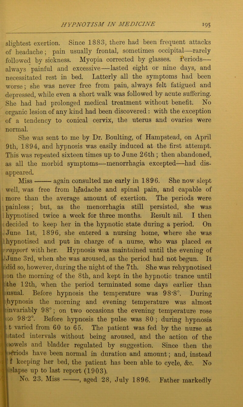 slightest exertion. Since 1883, there had been frequent attacks of headache; pain usually frontal, sometimes occipital—rarely followed by sickness. Myopia corrected by glasses. Periods— always painful and excessive—lasted eight or nine days, and necessitated rest in bed. Latterly all the symptoms had been worse; she was never free from pain, always felt fatigued and depressed, while even a short walk was followed by acute suffering. She had had prolonged medical treatment without benefit. No organic lesion of any kind had been discovered : with the exception of a tendency to conical cervix, the uterus and ovaries were normal. She was sent to me by Dr. Boulting, of Hampstead, on April 9th, 1894, and hypnosis was easily induced at the first attempt. This was repeated sixteen times up to June 26th; then abandoned, as all the morbid symptoms—menorrhagia excepted—had dis- appeared. Miss again consulted me early in 1896. She now slept well, was free from headache and spinal pain, and capable of more than the average amount of exertion. The periods were painless; but, as the menorrhagia still persisted, she was hypnotised twice a week for three months. Result nil. I then decided to keep her in the hypnotic state during a period. On June 1st, 1896, she entered a nursing home, where she was hypnotised and put in charge of a nurse, who was placed en rapport with her. Hypnosis was maintained until the evening of June 3rd, when she was aroused, as the period had not begun. It did so, however, during the night of the 7th. She was rehypnotised on the morning of the 8 th, and kept in the hypnotic trance until the 12th, when the period terminated some days earlier than usual. Before hypnosis the temperature was 98’8°. During hypnosis the morning and evening temperature was almost invariably 98°; on two occasions the evening temperature rose :o 98,2°. Before hypnosis the pulse was 80 ; during hypnosis I t varied from 60 to 65. The patient was fed by the nurse at lated intervals without being aroused, and the action of the lowels and bladder regulated by suggestion. Since then the »6riods have been normal in duration and amount; and, instead f keeping her bed, the patient has been able to cycle, &c. No elapse up to last report (1903). No. 23. Miss , aged 28, July 1896. Father markedly