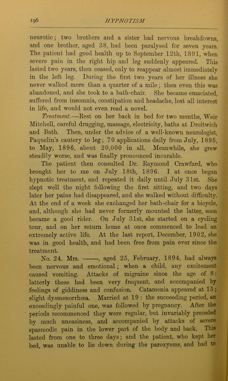 neurotic; two brothers and a sister had nervous breakdowns, and one brother, aged 38, had been paralysed for seven years. The patient had good health up to September 12th, 1891, when severe pain in the right hip and leg suddenly appeared. This lasted two years, then ceased, only to reappear almost immediately in the left leg. During the first two years of her illness she never walked more than a quarter of a mile; then even this was abandoned, and she took to a bath-chair. She became emaciated, suffered from insomnia, constipation and headache, lost all interest in life, and would not even read a novel. Treatment.—Rest on her back in bed for two months, Weir Mitchell, careful drugging, massage, electricity, baths at Droitwich and Bath. Then, under the advice of a well-known neurologist, Paquelin’s cautery to leg; 70 applications daily from July, 1895, to May, 1896, about 20,000 in all. Meanwhile, she grew steadily worse, and was finally pronounced incurable. The patient then consulted Dr. Raymond Crawfurd, who brought her to me on July 18th, 1896. I at once began hypnotic treatment, and repeated it daily until July 31st. She slept well the night following the first sitting, and two days later her pains had disappeared, and she walked without difficulty. At the end of a week she exchanged her bath-chair for a bicycle, and, although she had never formerly mounted the latter, soon became a good rider. On July 31st, she started on a cycling tour, and on her return home at once commenced to lead an extremely active life. At the last report, December, 1902, she was in good health, and had been free from pain ever since the treatment. No. 24. Mrs. , aged 25, February, 1894, had always been nervous and emotional ; when a child, any excitement caused vomiting. Attacks of migraine since the age of 8: latterly these had been very frequent, and accompanied by feelings of giddiness and confusion. Catamenia appeared at 15 ; slight dysmenorrhcea. Married at 19 : the succeeding period, an exceedingly painful one, was followed by pregnancy. After the periods recommenced they were regular, but invariably preceded by much uneasiness, and accompanied by attacks of severe spasmodic pain in the lower part of the body and back. This lasted from one to three days; and the patient, who kept her bed, was unable to lie down during the paroxysms, and had to