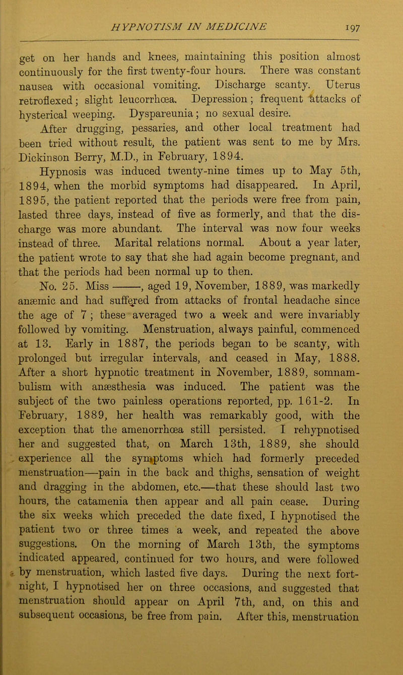 get on her hands and knees, maintaining this position almost continuously for the first twenty-four hours. There was constant nausea with occasional vomiting. Discharge scanty. Uterus retroflexed; slight leucorrhcea. Depression ; frequent httacks of hysterical weeping. Dyspareunia ; no sexual desire. After drugging, pessaries, and other local treatment had been tried without result, the patient was sent to me by Mrs. Dickinson Berry, M.D., in February, 1894. Hypnosis was induced twenty-nine times up to May 5 th, 1894, when the morbid symptoms had disappeared. In April, 1895, the patient reported that the periods were free from pain, lasted three days, instead of five as formerly, and that the dis- charge was more abundant. The interval was now four weeks instead of three. Marital relations normal. About a year later, the patient wrote to say that she had again become pregnant, and that the periods had been normal up to then. No. 25. Miss , aged 19, November, 1889, was markedly anaemic and had suffered from attacks of frontal headache since the age of 7 ; these averaged two a week and were invariably followed by vomiting. Menstruation, always painful, commenced at 13. Early in 1887, the periods began to be scanty, with prolonged but irregular intervals, and ceased in May, 1888. After a short hypnotic treatment in November, 1889, somnam- bulism with anaesthesia was induced. The patient was the subject of the two painless operations reported, pp. 161-2. In February, 1889, her health was remarkably good, with the exception that the amenorrhoea still persisted. I rehypnotised her and suggested that, on March 13th, 1889, she should experience all the symptoms which had formerly preceded menstruation—pain in the back and thighs, sensation of weight and dragging in the abdomen, etc.—that these should last two hours, the catamenia then appear and all pain cease. During the six weeks which preceded the date fixed, I hypnotised the patient two or three times a week, and repeated the above suggestions. On the morning of March 13th, the symptoms indicated appeared, continued for two hours, and were followed - by menstruation, which lasted five days. During the next fort- night, I hypnotised her on three occasions, and suggested that menstruation should appear on April 7th, and, on this and subsequent occasions, be free from pain. After this, menstruation