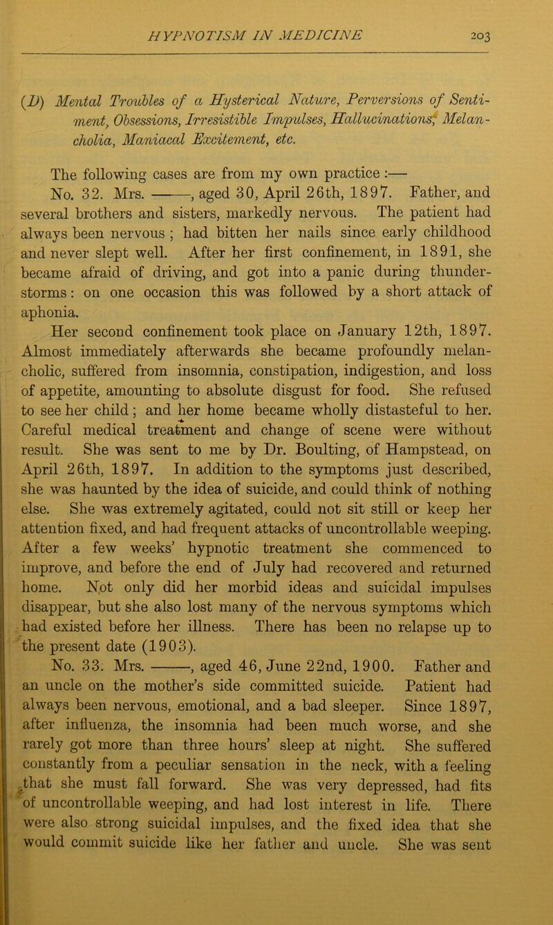 (D) Mental Troubles of a Hysterical Nature, Perversions of Senti- ment, Obsessions, Irresistible Impulses, Hallucinations- Melan- cholia, Maniacal Excitement, etc. The following cases are from my own practice :— No. 32. Mrs. ——, aged 30, April 26th, 1897. Father, and several brothers and sisters, markedly nervous. The patient had always been nervous ; had bitten her nails since early childhood and never slept well. After her first confinement, in 1891, she became afraid of driving, and got into a panic during thunder- storms : on one occasion this was followed by a short attack of aphonia. Her second confinement took place on January 12th, 1897. Almost immediately afterwards she became profoundly melan- cholic, suffered from insomnia, constipation, indigestion, and loss of appetite, amounting to absolute disgust for food. She refused to see her child; and her home became wholly distasteful to her. Careful medical treatment and change of scene were without result. She was sent to me by Dr. Boulting, of Hampstead, on April 26th, 1897. In addition to the symptoms just described, she was haunted by the idea of suicide, and could think of nothing else. She was extremely agitated, could not sit still or keep her attention fixed, and had frequent attacks of uncontrollable weeping. After a few weeks’ hypnotic treatment she commenced to improve, and before the end of July had recovered and returned home. Not only did her morbid ideas and suicidal impulses disappear, but she also lost many of the nervous symptoms which had existed before her illness. There has been no relapse up to the present date (1903). No. 33. Mrs. , aged 46, June 22nd, 1900. Father and an uncle on the mother’s side committed suicide. Patient had always been nervous, emotional, and a bad sleeper. Since 1897, after influenza, the insomnia had been much worse, and she rarely got more than three hours’ sleep at night. She suffered constantly from a peculiar sensation in the neck, with a feeling That she must fall forward. She was very depressed, had fits of uncontrollable weeping, and had lost interest in life. There were also strong suicidal impulses, and the fixed idea that she would commit suicide like her father and uncle. She was sent