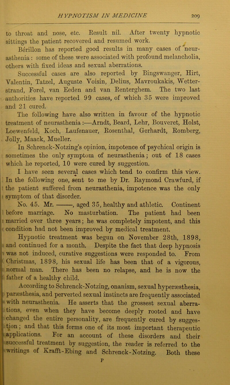 to throat and nose, etc. Result nil. After twenty hypnotic sittings the patient recovered and resumed work. Berillon has reported good results in many cases of ‘neur- asthenia : some of these were associated with profound melancholia, others with fixed ideas and sexual aberrations. Successful cases are also reported by Bingswanger, Hirt, Valentin, Tatzel, Auguste Voisin, Delius, Mavroukakis, Wetter- strand, Eorel, van Eeden and van Renterghem. The two last authorities have reported 99 cases, of which 35 were improved and 21 cured. The following have also written in favour of the hypnotic treatment of neurasthenia:—Arndt, Beard, Lehr, Bouveret, Holst, Loewenfeld, Koch, Laufenauer, Rosenthal, Gerhardt, Romberg, Jolly, Maack, Mueller. In Schrenck-Notzing’s opinion, impotence of psychical origin is sometimes the only symptom of neurasthenia; out of 18 cases which he reported, 10 were cured by suggestion. I have seen several cases which tend to confirm this view. In the following one, sent to me by Dr. Raymond Crawfurd, if the patient suffered from neurasthenia, impotence was the only symptom of that disorder. No. 45. Mr. , aged 35, healthy and athletic. Continent before marriage. No masturbation. The patient had been ’ married over three years; he was completely impotent, and this condition had not been improved by medical treatment. Hypnotic treatment was begun on November 28th, 1898, and continued for a month. Despite the fact that deep hypnosis was not induced, curative suggestions were responded to. From Christmas, 1898, his sexual life has been that of a vigorous, normal man. There has been no relapse, and he is now the father of a healthy child. According to Schrenck-Notzing, onanism, sexual hypersesthesia, parsesthesia, and perverted sexual instincts are frequently associated with neurasthenia. He asserts that the grossest sexual aberra- tions, even when they have become deeply rooted and have changed the entire personality, are frequently cured by sugges- tion ; and that this forms one of its most important therapeutic applications. For an account of these disorders and their 1 successful treatment by suggestion, the reader is referred to the ; writings of Krafft-Ebing and Schrenck-Notzing. Both these P