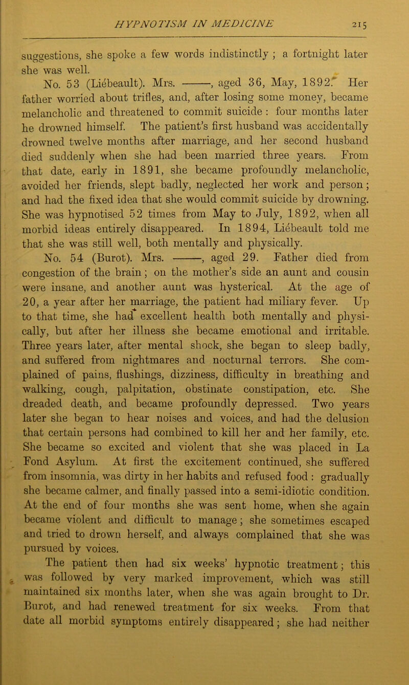 suggestions, she spoke a few words indistinctly ; a fortnight later she was well. No. 53 (Liebeault). Mrs. , aged 36, May, 1892.' Her father worried about trifles, and, after losing some money, became melancholic and threatened to commit suicide : four months later he drowned himself. The patient’s first husband was accidentally drowned twelve months after marriage, and her second husband died suddenly when she had been married three years. From that date, early in 1891, she became profoundly melancholic, avoided her friends, slept badly, neglected her work and person; and had the fixed idea that she would commit suicide by drowning. She was hypnotised 52 times from May to July, 1892, when all morbid ideas entirely disappeared. In 1894, Liebeault told me that she was still well, both mentally and physically. No. 54 (Burot). Mrs. , aged 29. Father died from congestion of the brain; on the mother’s side an aunt and cousin were insane, and another aunt was hysterical. At the age of 20, a year after her marriage, the patient had miliary fever. Up to that time, she had excellent health both mentally and physi- cally, but after her illness she became emotional and irritable. Three years later, after mental shock, she began to sleep badly, and suffered from nightmares and nocturnal terrors. She com- plained of pains, flushings, dizziness, difficulty in breathing and walking, cough, palpitation, obstinate constipation, etc. She dreaded death, and became profoundly depressed. Two years later she began to hear noises and voices, and had the delusion that certain persons had combined to kill her and her family, etc. She became so excited and violent that she was placed in La Fond Asylum. At first the excitement continued, she suffered from insomnia, was dirty in her habits and refused food : gradually she became calmer, and finally passed into a semi-idiotic condition. At the end of four months she was sent home, when she again became violent and difficult to manage; she sometimes escaped and tried to drown herself, and always complained that she was pursued by voices. The patient then had six weeks’ hypnotic treatment; this * was followed by very marked improvement, which was still maintained six months later, when she was again brought to Dr. Burot, and had renewed treatment for six weeks. From that date all morbid symptoms entirely disappeared; she had neither