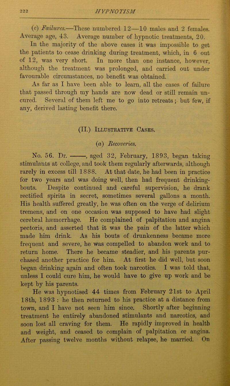 (c) Failures.—These numbered 12—10 males and 2 females. Average age, 43. Average number of hypnotic treatments, 20. In the majority of the above cases it was impossible to get the patients to cease drinking during treatment, which, in 6 out of 12, was very short. In more than one instance, however, although the treatment was prolonged, and carried out under favourable circumstances, no benefit was obtained. As far as I have been able to learn, all the cases of failure that passed through my hands are now dead or still remain un- cured. Several of them left me to go into retreats; but few, if any, derived lasting benefit there. (II.) Illustrative Cases. {a) Recoveries. No. 56. Dr. , aged 32, February, 1893, began taking stimulants at college, and took them regularly afterwards, although rarely in excess till 1888. At that date, he had been in practice for two years and was doing well, then had frequent drinking- bouts. Despite continued and careful supervision, he drank rectified spirits in secret, sometimes several gallons a month. His health suffered greatly, he was often on the verge of delirium tremens, and on one occasion was supposed to have had slight cerebral hsemorrhage. He complained of palpitation and angina pectoris, and asserted that it was the pain of the latter which made him drink. As his bouts of drunkenness became more frequent and severe, he was compelled to abandon work and to return home. There he became steadier, and his parents pur- chased another practice for him. At first he did well, but soon began drinking again and often took narcotics. I was told that, unless I could cure him, he would have to give up work and be kept by his parents. He was hypnotised 44 times from February 21st to April 18th, 1893 : he then returned to his practice at a distance from town, and I have not seen him since. Shortly after beginning treatment he entirely abandoned stimulants and narcotics, and soon lost all craving for them. He rapidly improved in health and weight, and ceased to complain of palpitation or angina. After passing twelve months without relapse, he married. On