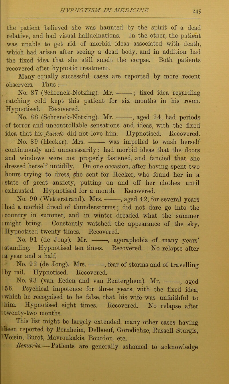 the patient believed she was haunted by the spirit of a dead relative, and had visual hallucinations. In the other, the patient was unable to get rid of morbid ideas associated with death, which had arisen after seeing a dead body, and in addition had the fixed idea that she still smelt the corpse. Both patients recovered after hypnotic treatment. Many equally successful cases are reported by more recent observers. Thus:— ISTo. 87 (Schrenck-Hotzing). Mr. ; fixed idea regarding catching cold kept this patient for six months in his room. Hypnotised. Uncovered. Ho. 88 (Schrenck-Hotzing). Mr. , aged 24, had periods of terror and uncontrollable sensations and ideas, with the fixed idea that his fiancee did not love him. Hypnotised. Becovered. Ho. 89 (Hecker). Mrs. was impelled to wash herself continuously and unnecessarily; had morbid ideas that the doors and windows were not properly fastened, and fancied that she dressed herself untidily. On one occasion, after having spent two hours trying to dress, she sent for Hecker, who found her in a state of great anxiety, putting on and off her clothes until exhausted. Hypnotised for a month. Becovered. Ho. 90 (Wetterstrand). Mrs. , aged 42, for several years had a morbid dread of thunderstorms; did not dare go into the country in summer, and in winter dreaded what the summer might bring. Constantly watched the appearance of the sky. Hypnotised twenty times. Becovered. Ho. 91 (de Jong). Mr. , agoraphobia of many years’ standing. Hypnotised ten times. Becovered. Ho relapse after a year and a half. Ho. 92 (de Jong). Mrs. , fear of storms and of travelling by rail. Hypnotised. Becovered. Ho. 93 (van Eeden and van Benterghem). Mr. , aged 56. Psychical impotence for three years, with the fixed idea, which he recognised to be false, that his wife was unfaithful to : him. Hypnotised eight times. Becovered. Ho relapse after : twenty-two months. This list might be largely extended, many other cases having 1 been reported by Bernheim, Delbceuf, Gorodichze, Bussell Sturgis, Yoisin, Burot, Mavroukakis, Bourdon, etc. Remarks.—Patients are generally ashamed to acknowledge