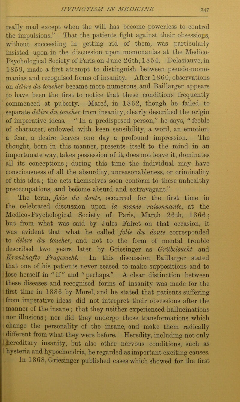 really mad except when the will has become powerless to control the impulsions.” That the patients fight against their obsessions, without succeeding in getting rid of them, was particularly insisted upon in the discussion upon monomanias at the Medico- Psychological Society of Paris on June 26th, 1854. Delasiauve, in 1859, made a first attempt to distinguish between pseudo-mono- manias and recognised forms of insanity. After 1860, observations on ddire du toucher became more numerous, and Baillarger appears to have been the first to notice that these conditions frequently commenced at puberty. Marc5, in 1862, though he failed to separate delire du toucher from insanity, clearly described the origin of imperative ideas. “ In a predisposed person,” he says, “ feeble of character, endowed with keen sensibility, a word, an emotion, a fear, a desire leaves one day a profound impression. The thought, born in this manner, presents itself to the mind in an importunate way, takes possession of it, does not leave it, dominates all its conceptions; during this time the individual may have consciousness of all the absurdity, unreasonableness, or criminality of this idea; the acts themselves soon conform to these unhealthy preoccupations, and become absurd and extravagant.” The term, folie du doute, occurred for the first time in the celebrated discussion upon la manie raisonnante, at the Medico-Psychological Society of Paris, March 26 th, 1866; but from what was said by Jules Palret on that occasion, it was evident that what he called folie du doute corresponded to ddlire du toucher, and not to the form of mental trouble described two years later by Griesinger as Grubelsucht and Kranlchafte Fragesucht. In this discussion Baillarger stated that one of his patients never ceased to make suppositions and to lose herself in “if” and “perhaps.” A clear distinction between these diseases and recognised forms of insanity was made for the first time in 1886 by Morel, and he stated that patients suffering from imperative ideas did not interpret their obsessions after the manner of the insane; that they neither experienced hallucinations nor illusions; nor did they undergo those transformations which change the personality of the insane, and make them radically different from what they were before. Heredity, including not only hereditary insanity, but also other nervous conditions, such as hysteria and hypochondria, he regarded as important exciting causes. In 18 6 8, Griesinger published cases which showed for the first