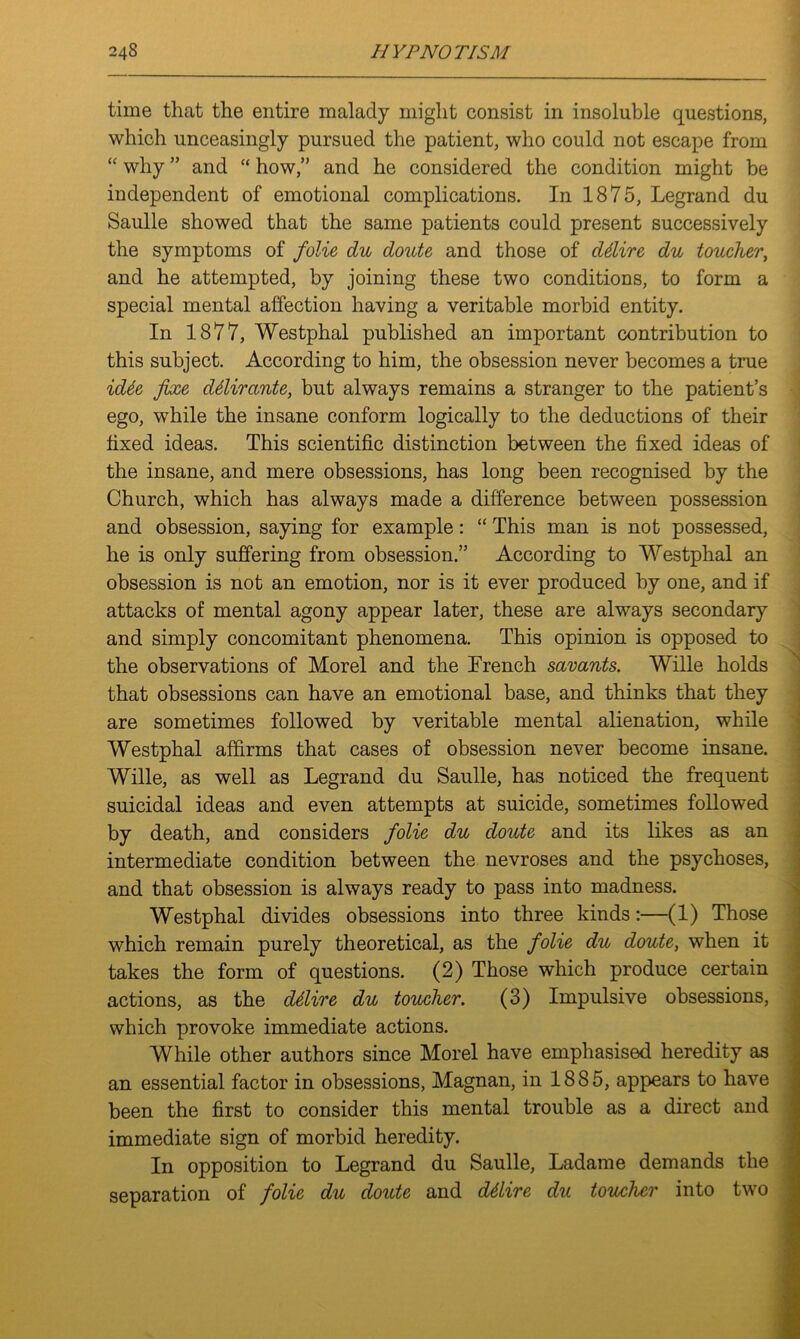 time that the entire malady might consist in insoluble questions, which unceasingly pursued the patient, who could not escape from “ why ” and “ how,” and he considered the condition might be independent of emotional complications. In 1875, Legrand du Saulle showed that the same patients could present successively the symptoms of folie du doute and those of ddire du toucher, and he attempted, by joining these two conditions, to form a special mental affection having a veritable morbid entity. In 1877, Westphal published an important contribution to this subject. According to him, the obsession never becomes a true icUe fixe ddirante, but always remains a stranger to the patient’s ego, while the insane conform logically to the deductions of their fixed ideas. This scientific distinction between the fixed ideas of the insane, and mere obsessions, has long been recognised by the Church, which has always made a difference between possession and obsession, saying for example: “ This man is not possessed, he is only suffering from obsession.” According to Westphal an obsession is not an emotion, nor is it ever produced by one, and if attacks of mental agony appear later, these are always secondary and simply concomitant phenomena. This opinion is opposed to the observations of Morel and the French savants. Wille holds that obsessions can have an emotional base, and thinks that they are sometimes followed by veritable mental alienation, while Westphal affirms that cases of obsession never become insane. Wille, as well as Legrand du Saulle, has noticed the frequent suicidal ideas and even attempts at suicide, sometimes followed by death, and considers folie du doute and its likes as an intermediate condition between the nevroses and the psychoses, and that obsession is always ready to pass into madness. Westphal divides obsessions into three kinds:—(1) Those which remain purely theoretical, as the folie du doute, when it takes the form of questions. (2) Those which produce certain actions, as the ddire du toucher. (3) Impulsive obsessions, which provoke immediate actions. While other authors since Morel have emphasised heredity as an essential factor in obsessions, Magnan, in 1885, appears to have been the first to consider this mental trouble as a direct and immediate sign of morbid heredity. In opposition to Legrand du Saulle, Ladame demands the separation of folie du doute and ddire du toucher into two