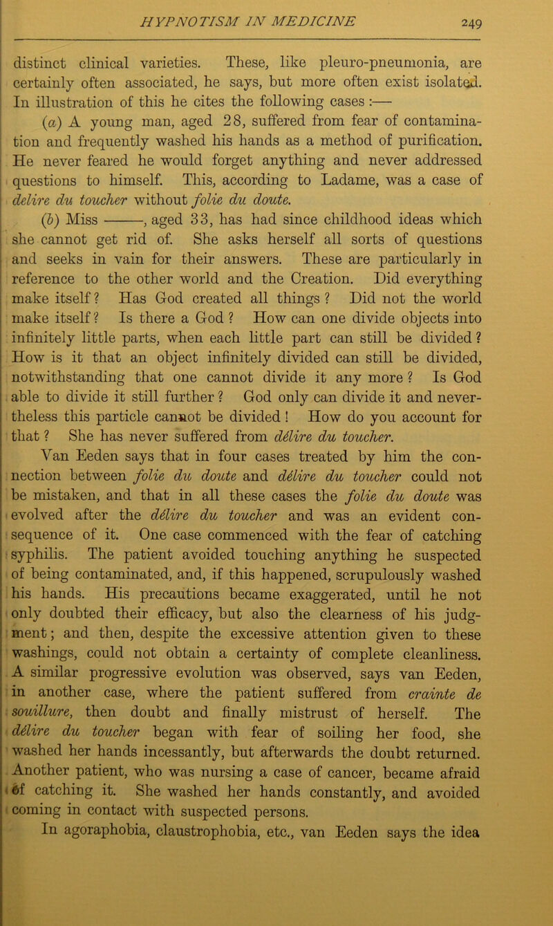 distinct clinical varieties. These, like pleuro-pneumonia, are certainly often associated, he says, but more often exist isolated. In illustration of this he cites the following cases :— (a) A young man, aged 28, suffered from fear of contamina- tion and frequently washed his hands as a method of purification. He never feared he would forget anything and never addressed questions to himself. This, according to Ladame, was a case of delire du toucher without folie du doute. (b) Miss , aged 33, has had since childhood ideas which she cannot get rid of. She asks herself all sorts of questions and seeks in vain for their answers. These are particularly in reference to the other world and the Creation. Did everything make itself ? Has God created all things ? Did not the world make itself? Is there a God ? How can one divide objects into infinitely little parts, when each little part can still be divided ? How is it that an object infinitely divided can still be divided, notwithstanding that one cannot divide it any more ? Is God able to divide it still further ? God only can divide it and never- theless this particle cannot be divided! How do you account for that ? She has never suffered from ddire du toucher. Van Eeden says that in four cases treated by him the con- nection between folie du doute and ddlire du toucher could not be mistaken, and that in all these cases the folie du doute was evolved after the ddire du toucher and was an evident con- sequence of it. One case commenced with the fear of catching syphilis. The patient avoided touching anything he suspected of being contaminated, and, if this happened, scrupulously washed his hands. His precautions became exaggerated, until he not only doubted their efficacy, but also the clearness of his judg- ment ; and then, despite the excessive attention given to these washings, could not obtain a certainty of complete cleanliness. A similar progressive evolution was observed, says van Eeden, in another case, where the patient suffered from crainte de souillure, then doubt and finally mistrust of herself. The ddire du toucher began with fear of soiling her food, she washed her hands incessantly, but afterwards the doubt returned. Another patient, who was nursing a case of cancer, became afraid 6i catching it. She washed her hands constantly, and avoided coming in contact with suspected persons. In agoraphobia, claustrophobia, etc., van Eeden says the idea