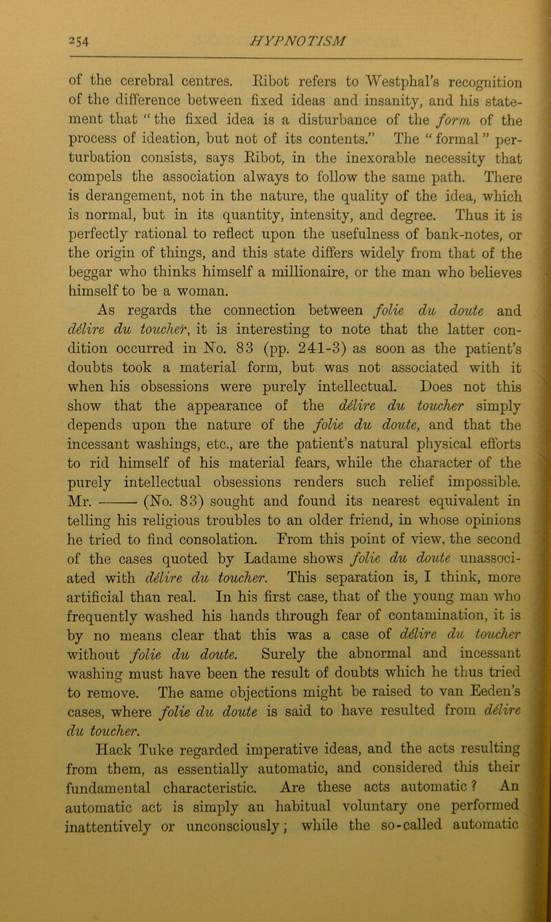 of the cerebral centres. Eibot refers to Westphal’s recognition of the difference between fixed ideas and insanity, and his state- ment that “the fixed idea is a disturbance of the form of the process of ideation, but not of its contents.” The “ formal ” per- turbation consists, says Kibot, in the inexorable necessity that compels the association always to follow the same path. There is derangement, not in the nature, the quality of the idea, which is normal, but in its quantity, intensity, and degree. Thus it is perfectly rational to reflect upon the usefulness of bank-notes, or the origin of things, and this state differs widely from that of the beggar who thinks himself a millionaire, or the man who believes himself to be a woman. As regards the connection between folio du doute and ddire du toucher, it is interesting to note that the latter con- dition occurred in No. 83 (pp. 241-3) as soon as the patient’s doubts took a material form, but was not associated with it when his obsessions were purely intellectual. Does not this show that the appearance of the ddire du toucher simply depends upon the nature of the folie du doute, and that the incessant washings, etc., are the patient’s natural physical efforts to rid himself of his material fears, while the character of the purely intellectual obsessions renders such relief impossible. Mr. (No. 83) sought and found its nearest equivalent in telling his religious troubles to an older friend, in whose opinions he tried to find consolation. From this point of view, the second of the cases quoted by Ladame shows folie du doute unassoci- ated with ddire du toucher. This separation is, I think, more artificial than real. In his first case, that of the young man who frequently washed his hands through fear of contamination, it is by no means clear that this was a case of ddire du toucher without folie du doute. Surely the abnormal and incessant washing must have been the result of doubts which he thus tried to remove. The same objections might be raised to van Eeden’s cases, where folie du doute is said to have resulted from ddire du toucher. Hack Tuke regarded imperative ideas, and the acts resulting from them, as essentially automatic, and considered this their fundamental characteristic. Are these acts automatic ? An automatic act is simply an habitual voluntary one performed inattentively or unconsciously; while the so-called automatic