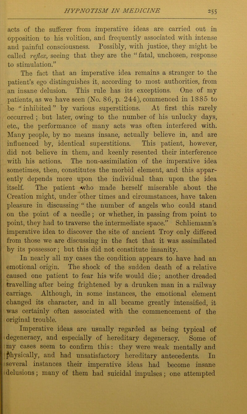 acts of the sufferer from imperative ideas are carried out in opposition to his volition, and frequently associated with intense and painful consciousness. Possibly, with justice, they might be called reflex, seeing that they are the “ fatal, unchosen, response to stimulation.” The fact that an imperative idea remains a stranger to the patient’s ego distinguishes it, according to most authorities, from an insane delusion. This rule has its exceptions. One of my patients, as we have seen (No. 86, p. 244), commenced in 1885 to be “ inhibited ” by various superstitions. At first this rarely occurred ; but later, owing to the number of his unlucky days, etc., the performance of many acts was often interfered with. Many people, by no means insane, actually believe in, and are influenced by, identical superstitions. This patient, however, did not believe in them, and keenly resented their interference with his actions. The non-assimilation of the imperative idea sometimes, then, constitutes the morbid element, and this appar- ently depends more upon the individual than upon the idea itself. The patient -who made herself miserable about the Creation might, under other times and circumstances, have taken pleasure in discussing “ the number of angels who could stand on the point of a needle; or whether, in passing from point to point, they had to traverse the intermediate space.” Schliemann’s imperative idea to discover the site of ancient Troy only differed from those we are discussing in the fact that it was assimilated by its possessor; but this did not constitute insanity. In nearly all my cases the condition appears to have had an emotional origin. The shock of the sudden death of a relative caused one patient to fear his wife would die; another dreaded travelling after being frightened by a drunken man in a railway carriage. Although, in some instances, the emotional element changed its character, and in all became greatly intensified, it was certainly often associated with the commencement of the original trouble. Imperative ideas are usually regarded as being typical of degeneracy, and especially of hereditary degeneracy. Some of my cases seem to confirm this: they were weak mentally and physically, and had unsatisfactory hereditary antecedents. In several instances their imperative ideas had become insane delusions; many of them had suicidal impulses; one attempted