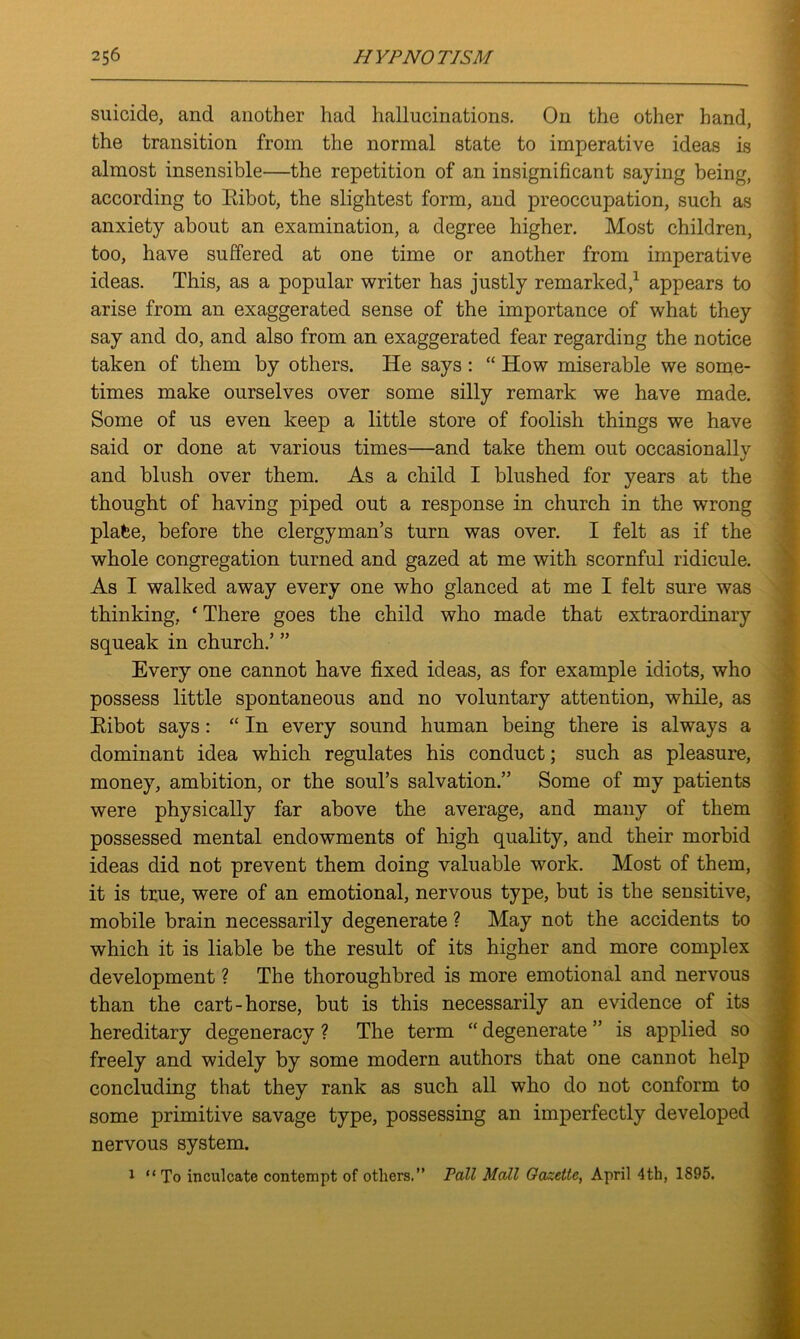 suicide, and another had hallucinations. On the other hand, the transition from the normal state to imperative ideas is almost insensible—the repetition of an insignificant saying being, according to Ribot, the slightest form, and preoccupation, such as anxiety about an examination, a degree higher. Most children, too, have suffered at one time or another from imperative ideas. This, as a popular writer has justly remarked,1 appears to arise from an exaggerated sense of the importance of what they say and do, and also from an exaggerated fear regarding the notice taken of them by others. He says : “ How miserable we some- times make ourselves over some silly remark we have made. Some of us even keep a little store of foolish things we have said or done at various times—and take them out occasionally and blush over them. As a child I blushed for years at the thought of having piped out a response in church in the wrong plate, before the clergyman’s turn was over. I felt as if the whole congregation turned and gazed at me with scornful ridicule. As I walked away every one who glanced at me I felt sure was thinking, * There goes the child who made that extraordinary squeak in church.’ ” Every one cannot have fixed ideas, as for example idiots, who possess little spontaneous and no voluntary attention, while, as Ribot says : “ In every sound human being there is always a dominant idea which regulates his conduct; such as pleasure, money, ambition, or the soul’s salvation.” Some of my patients were physically far above the average, and many of them possessed mental endowments of high quality, and their morbid ideas did not prevent them doing valuable work. Most of them, it is true, were of an emotional, nervous type, but is the sensitive, mobile brain necessarily degenerate ? May not the accidents to which it is liable be the result of its higher and more complex development ? The thoroughbred is more emotional and nervous than the cart-horse, but is this necessarily an evidence of its hereditary degeneracy ? The term “ degenerate ” is applied so freely and widely by some modern authors that one cannot help concluding that they rank as such all who do not conform to some primitive savage type, possessing an imperfectly developed nervous system. 1 “ To inculcate contempt of others.” Pall Mall Gazette, April 4th, 1895.