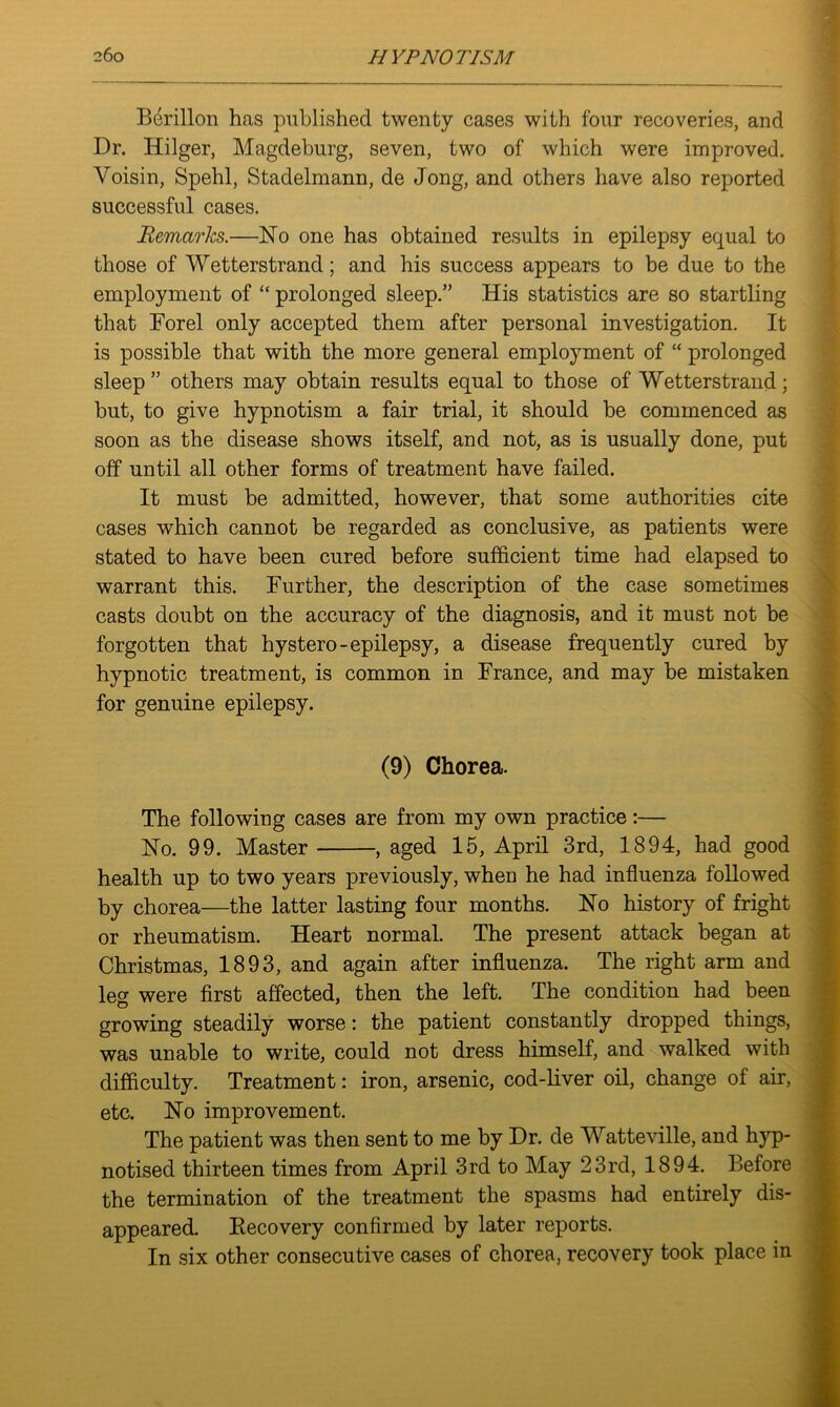 Berillon has published twenty cases with four recoveries, and Dr. Hilger, Magdeburg, seven, two of which were improved. Voisin, Spehl, Stadelmann, de Jong, and others have also reported successful cases. Remarks.—No one has obtained results in epilepsy equal to those of Wetterstrand; and his success appears to be due to the employment of “ prolonged sleep.” His statistics are so startling that Forel only accepted them after personal investigation. It is possible that with the more general employment of “ prolonged sleep ” others may obtain results equal to those of Wetterstrand; but, to give hypnotism a fair trial, it should be commenced as soon as the disease shows itself, and not, as is usually done, put off until all other forms of treatment have failed. It must be admitted, however, that some authorities cite cases which cannot be regarded as conclusive, as patients were stated to have been cured before sufficient time had elapsed to warrant this. Further, the description of the case sometimes casts doubt on the accuracy of the diagnosis, and it must not be forgotten that hystero-epilepsy, a disease frequently cured by hypnotic treatment, is common in France, and may be mistaken for genuine epilepsy. (9) Chorea. The following cases are from my own practice:— No. 99. Master , aged 15, April 3rd, 1894, had good health up to two years previously, when he had influenza followed by chorea—the latter lasting four months. No history of fright or rheumatism. Heart normal. The present attack began at Christmas, 1893, and again after influenza. The right arm and leg were first affected, then the left. The condition had been growing steadily worse: the patient constantly dropped things, was unable to write, could not dress himself, and walked with difficulty. Treatment: iron, arsenic, cod-liver oil, change of air, etc. No improvement. The patient was then sent to me by Dr. de Watteville, and hyp- notised thirteen times from April 3rd to May 23rd, 1894. Before the termination of the treatment the spasms had entirely dis- appeared. Becovery confirmed by later reports. In six other consecutive cases of chorea, recovery took place in