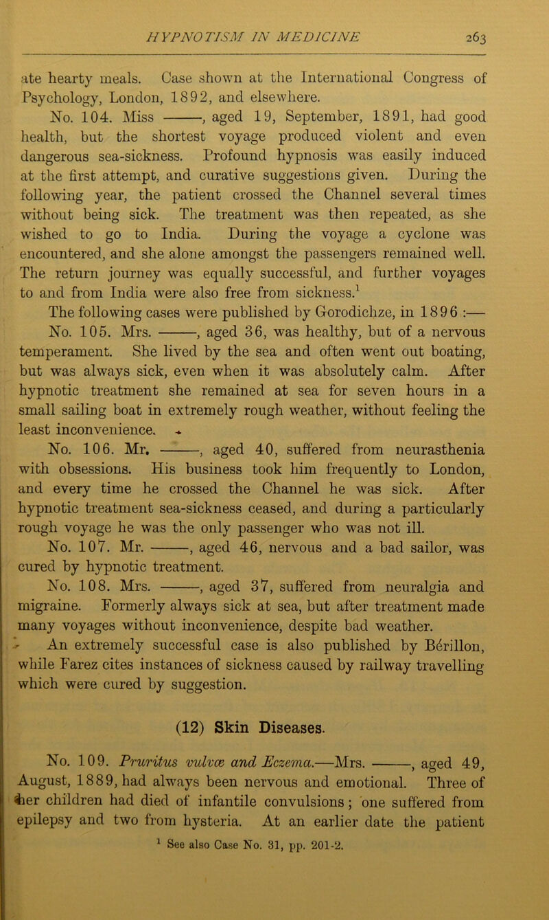 ate hearty meals. Case shown at the International Congress of Psychology, London, 1892, and elsewhere. No. 104. Miss , aged 19, September, 1891, had good health, but the shortest voyage produced violent and even dangerous sea-sickness. Profound hypnosis was easily induced at the first attempt, and curative suggestions given. During the following year, the patient crossed the Channel several times without being sick. The treatment was then repeated, as she wished to go to India. During the voyage a cyclone was encountered, and she alone amongst the passengers remained well. The return journey was equally successful, and further voyages to and from India were also free from sickness.1 The following cases were published by Gorodichze, in 1896 :— No. 105. Mrs. , aged 36, was healthy, but of a nervous temperament. She lived by the sea and often went out boating, but was always sick, even when it was absolutely calm. After hypnotic treatment she remained at sea for seven hours in a small sailing boat in extremely rough weather, without feeling the least inconvenience. No. 106. Mr. , aged 40, suffered from neurasthenia with obsessions. His business took him frequently to London, and every time he crossed the Channel he was sick. After hypnotic treatment sea-sickness ceased, and during a particularly rough voyage he was the only passenger who was not ill. No. 107. Mr. , aged 46, nervous and a bad sailor, was cured by hypnotic treatment. No. 108. Mrs. , aged 37, suffered from neuralgia and migraine. Formerly always sick at sea, but after treatment made many voyages without inconvenience, despite bad weather. An extremely successful case is also published by B^rillon, while Farez cites instances of sickness caused by railway travelling which were cured by suggestion. (12) Skin Diseases. No. 109. Pruritus vulvce and Eczema.—Mrs. , a^ed 49, August, 1889, had always been nervous and emotional. Three of iier children had died of infantile convulsions; one suffered from epilepsy and two from hysteria. At an earlier date the patient 1 See also Case No. 31, pp. 201-2.