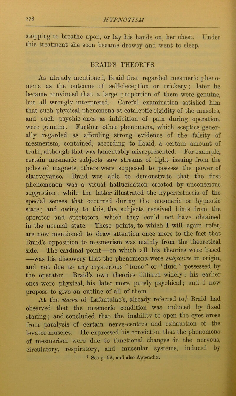 stopping to breathe upon, or lay his hands on, her chest. Under this treatment she soon became drowsy and went to sleep. BRAID’S THEORIES. As already mentioned, Braid first regarded mesmeric pheno- mena as the outcome of self-deception or trickery; later he became convinced that a large proportion of them were genuine, but all wrongly interpreted. Careful examination satisfied him that such physical phenomena as cataleptic rigidity of the muscles, and such psychic ones as inhibition of pain during operation, were genuine. Further, other phenomena, which sceptics gener- ally regarded as affording strong evidence of the falsity of mesmerism, contained, according to Braid, a certain amount of truth, although that was lamentably misrepresented. For example, certain mesmeric subjects saw streams of light issuing from the poles of magnets, others were supposed to possess the power of clairvoyance. Braid was able to demonstrate that the first phenomenon was a visual hallucination created by unconscious suggestion; while the latter illustrated the hypermsthesia of the special senses that occurred during the mesmeric or hypnotic state; and owing to this, the subjects received hints from the operator and spectators, which they could not have obtained in the normal state. These points, to which I will again refer, are now mentioned to draw attention once more to the fact that Braid’s opposition to mesmerism was mainly from the theoretical side. The cardinal point—on which all his theories were based —was his discovery that the phenomena were subjective in origin, and not due to any mysterious “ force ” or “ fluid ” possessed by the operator. Braid’s own theories differed widely: his earlier ones were physical, his later more purely psychical; and I now propose to give an outline of all of them. At the stance of Lafontaine’s, already referred to,1 Braid had observed that the mesmeric condition was induced by fixed staring; and concluded that the inability to open the eyes arose from paralysis of certain nerve-centres and exhaustion of the levator muscles. He expressed his conviction that the phenomena of mesmerism were due to functional changes in the nervous, circulatory, respiratory, and muscular systems, induced by 1 See p. 22, and also Appendix.