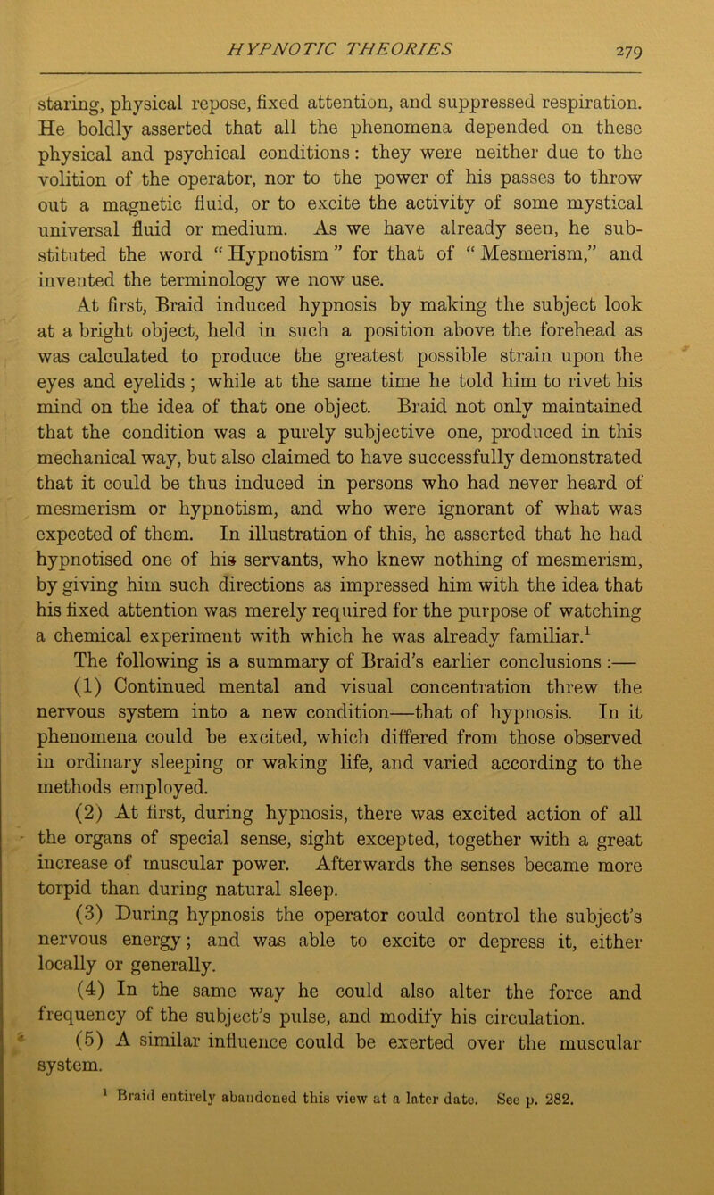 staring, physical repose, fixed attention, and suppressed respiration. He boldly asserted that all the phenomena depended on these physical and psychical conditions: they were neither due to the volition of the operator, nor to the power of his passes to throw out a magnetic fluid, or to excite the activity of some mystical universal fluid or medium. As we have already seen, he sub- stituted the word “ Hypnotism ” for that of “ Mesmerism,” and invented the terminology we now use. At first, Braid induced hypnosis by making the subject look at a bright object, held in such a position above the forehead as was calculated to produce the greatest possible strain upon the eyes and eyelids ; while at the same time he told him to rivet his mind on the idea of that one object. Braid not only maintained that the condition was a purely subjective one, produced in this mechanical way, but also claimed to have successfully demonstrated that it could be thus induced in persons who had never heard of mesmerism or hypnotism, and who were ignorant of what was expected of them. In illustration of this, he asserted that he had hypnotised one of his servants, who knew nothing of mesmerism, by giving him such directions as impressed him with the idea that his fixed attention was merely required for the purpose of watching a chemical experiment with which he was already familiar.1 The following is a summary of Braid’s earlier conclusions :— (1) Continued mental and visual concentration threw the nervous system into a new condition—that of hypnosis. In it phenomena could be excited, which differed from those observed in ordinary sleeping or waking life, and varied according to the methods employed. (2) At first, during hypnosis, there was excited action of all the organs of special sense, sight excepted, together with a great increase of muscular power. Afterwards the senses became more torpid than during natural sleep. (3) During hypnosis the operator could control the subject’s nervous energy; and was able to excite or depress it, either locally or generally. (4) In the same way he could also alter the force and frequency of the subject’s pulse, and modify his circulation. (5) A similar influence could be exerted over the muscular system. 1 Braid entirely abandoned this view at a later date. See p. 282.