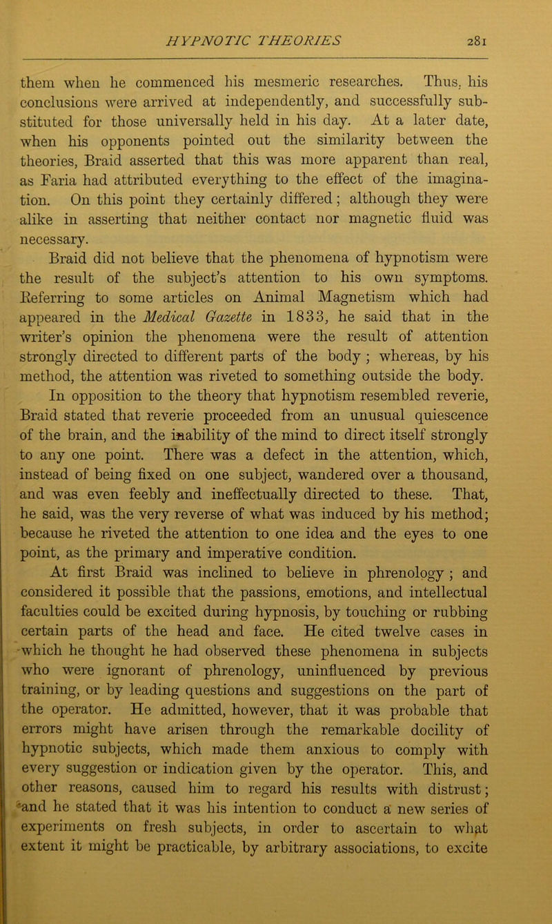 them when he commenced his mesmeric researches. Thus, his conclusions were arrived at independently, and successfully sub- stituted for those universally held in his day. At a later date, when his opponents pointed out the similarity between the theories, Braid asserted that this was more apparent than real, as Faria had attributed everything to the effect of the imagina- tion. On this point they certainly differed; although they were alike in asserting that neither contact nor magnetic fluid was necessary. Braid did not believe that the phenomena of hypnotism were the result of the subject’s attention to his own symptoms. Keferring to some articles on Animal Magnetism which had appeared in the Medical Gazette in 1833, he said that in the writer’s opinion the phenomena were the result of attention strongly directed to different parts of the body ; whereas, by his method, the attention was riveted to something outside the body. In opposition to the theory that hypnotism resembled reverie, Braid stated that reverie proceeded from an unusual quiescence of the brain, and the inability of the mind to direct itself strongly to any one point. There was a defect in the attention, which, instead of being fixed on one subject, wandered over a thousand, and was even feebly and ineffectually directed to these. That, he said, was the very reverse of what was induced by his method; because he riveted the attention to one idea and the eyes to one point, as the primary and imperative condition. At first Braid was inclined to believe in phrenology ; and considered it possible that the passions, emotions, and intellectual faculties could be excited during hypnosis, by touching or rubbing certain parts of the head and face. He cited twelve cases in which he thought he had observed these phenomena in subjects who were ignorant of phrenology, uninfluenced by previous training, or by leading questions and suggestions on the part of the operator. He admitted, however, that it was probable that errors might have arisen through the remarkable docility of hypnotic subjects, which made them anxious to comply with every suggestion or indication given by the operator. This, and other reasons, caused him to regard his results with distrust; 'and he stated that it was his intention to conduct a new series of experiments on fresh subjects, in order to ascertain to what extent it might be practicable, by arbitrary associations, to excite