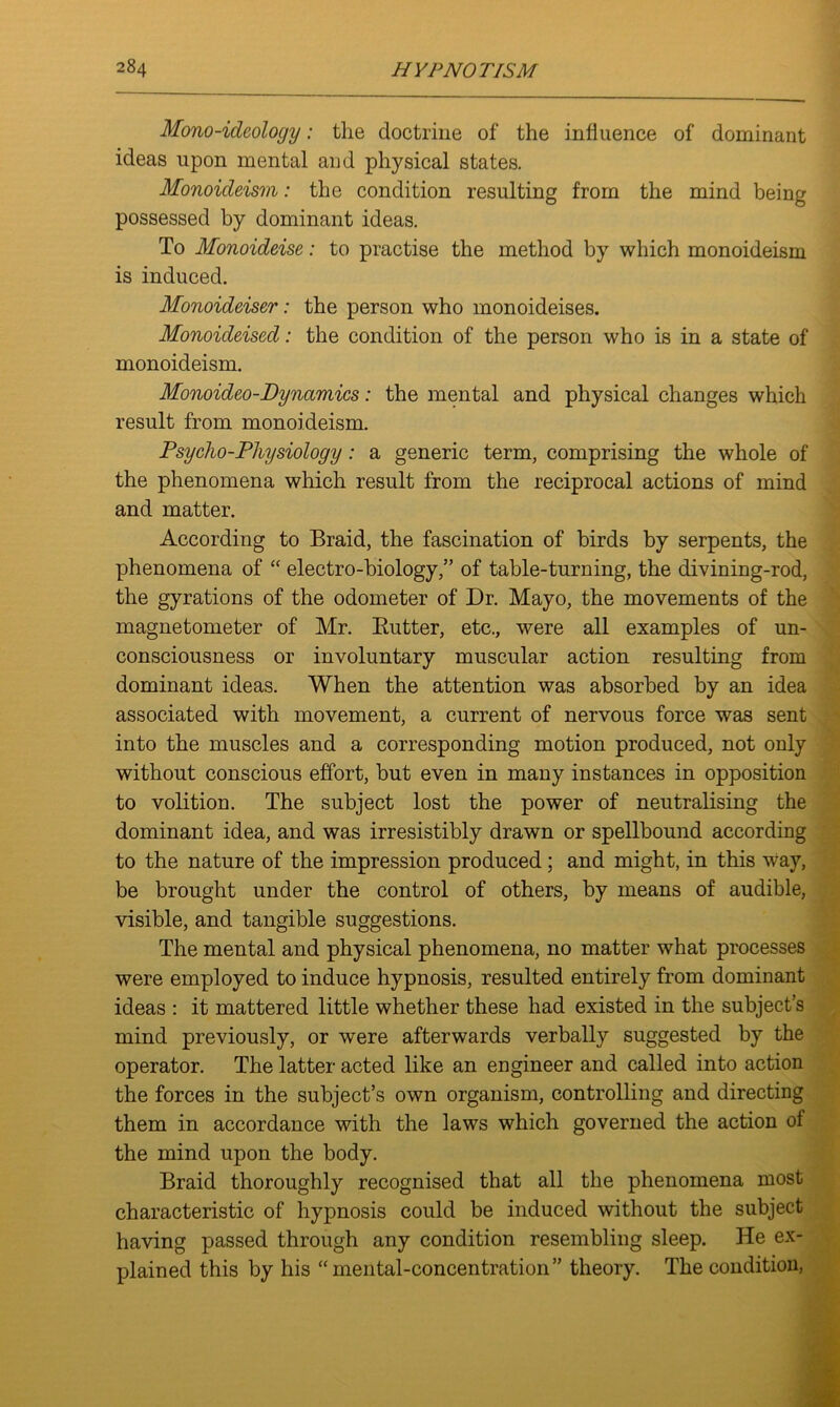Mono-ideology: the doctrine of the influence of dominant ideas upon mental and physical states. Monoideism: the condition resulting from the mind being possessed by dominant ideas. To Monoideise: to practise the method by which monoideism is induced. Monoideiser: the person who monoideises. Monoideised: the condition of the person who is in a state of monoideism. Monoideo-Dynamics: the mental and physical changes which result from monoideism. Psycho-Physiology: a generic term, comprising the whole of the phenomena which result from the reciprocal actions of mind and matter. According to Braid, the fascination of birds by serpents, the phenomena of “ electro-biology,” of table-turning, the divining-rod, the gyrations of the odometer of Dr. Mayo, the movements of the magnetometer of Mr. Butter, etc., were all examples of un- consciousness or involuntary muscular action resulting from dominant ideas. When the attention was absorbed by an idea associated with movement, a current of nervous force was sent into the muscles and a corresponding motion produced, not only without conscious effort, but even in many instances in opposition to volition. The subject lost the power of neutralising the dominant idea, and was irresistibly drawn or spellbound according to the nature of the impression produced; and might, in this way, be brought under the control of others, by means of audible, visible, and tangible suggestions. The mental and physical phenomena, no matter what processes were employed to induce hypnosis, resulted entirely from dominant ideas : it mattered little whether these had existed in the subject’s mind previously, or were afterwards verbally suggested by the operator. The latter acted like an engineer and called into action the forces in the subject’s own organism, controlling and directing them in accordance with the laws which governed the action of the mind upon the body. Braid thoroughly recognised that all the phenomena most characteristic of hypnosis could be induced without the subject having passed through any condition resembling sleep. He ex- plained this by his “mental-concentration” theory. The condition,