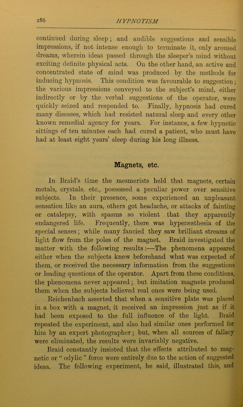continued during sleep; and audible suggestions and sensible impressions, if not intense enough to terminate it, only aroused dreams, wherein ideas passed through the sleeper’s mind without exciting definite physical acts. On the other hand, an active and concentrated state of mind was produced by the methods for inducing hypnosis. This condition was favourable to suggestion; the various impressions conveyed to the subject’s mind, either indirectly or by the verbal suggestions of the operator, were quickly seized and responded to. Finally, hypnosis had cured many diseases, which had resisted natural sleep and every other known remedial agency for years. For instance, a few hypnotic sittings of ten minutes each had cured a patient, who must have had at least eight years’ sleep during his long illness. Magnets, etc. In Braid’s time the mesmerists held that magnets, certain metals, crystals, etc., possessed a peculiar power over sensitive subjects. In their presence, some experienced an unpleasant sensation like an aura, others got headache, or attacks of fainting or catalepsy, with spasms so violent that they apparently endangered life. Frequently, there was hypersesthesia of the special senses ; while many fancied they saw brilliant streams of light flow from the poles of the magnet. Braid investigated the matter with the following results:—The phenomena appeared either when the subjects knew beforehand what was expected of them, or received the necessary information from the suggestions or leading questions of the operator. Apart from these conditions, the phenomena never appeared; but imitation magnets produced them when the subjects believed real ones were being used. Reichenbach asserted that when a sensitive plate was placed in a box with a magnet, it received an impression just as if it had been exposed to the full influence of the light. Braid repeated the experiment, and also had similar ones performed for him by an expert photographer; but, when all sources of fallacy were eliminated, the results were invariably negative. Braid constantly insisted that the effects attributed to mag- netic or “ odylic ” force were entirely due to the action of suggested ideas. The following experiment, he said, illustrated this, and