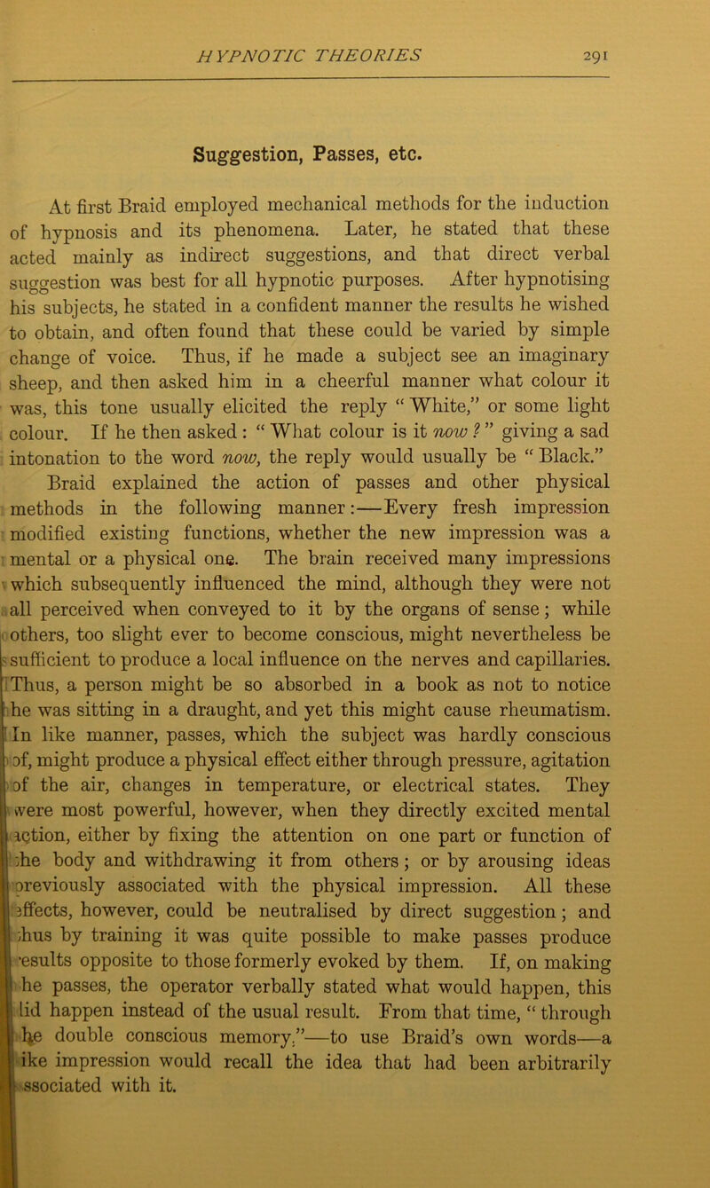 Suggestion, Passes, etc. At first Braid employed mechanical methods for the induction of hypnosis and its phenomena. Later, he stated that these acted mainly as indirect suggestions, and that direct verbal suggestion was best for all hypnotic purposes. After hypnotising his subjects, he stated in a confident manner the results he wished to obtain, and often found that these could be varied by simple change of voice. Thus, if he made a subject see an imaginary sheep, and then asked him in a cheerful manner what colour it was, this tone usually elicited the reply “ White,” or some light colour. If he then asked : “ What colour is it now ? ” giving a sad intonation to the word now, the reply would usually be “ Black.” Braid explained the action of passes and other physical methods in the following manner:—Every fresh impression modified existing functions, whether the new impression was a mental or a physical one. The brain received many impressions which subsequently influenced the mind, although they were not all perceived when conveyed to it by the organs of sense; while others, too slight ever to become conscious, might nevertheless be sufficient to produce a local influence on the nerves and capillaries. Thus, a person might be so absorbed in a book as not to notice : he was sitting in a draught, and yet this might cause rheumatism. In like manner, passes, which the subject was hardly conscious of, might produce a physical effect either through pressure, agitation of the air, changes in temperature, or electrical states. They were most powerful, however, when they directly excited mental action, either by fixing the attention on one part or function of I die body and withdrawing it from others; or by arousing ideas I previously associated with the physical impression. All these iffects, however, could be neutralised by direct suggestion; and I dius by training it was quite possible to make passes produce •esults opposite to those formerly evoked by them. If, on making he passes, the operator verbally stated what would happen, this lid happen instead of the usual result. From that time, “ through | fie double conscious memory —to use Braid’s own words—a ike impression would recall the idea that had been arbitrarily \ ssociated with it.