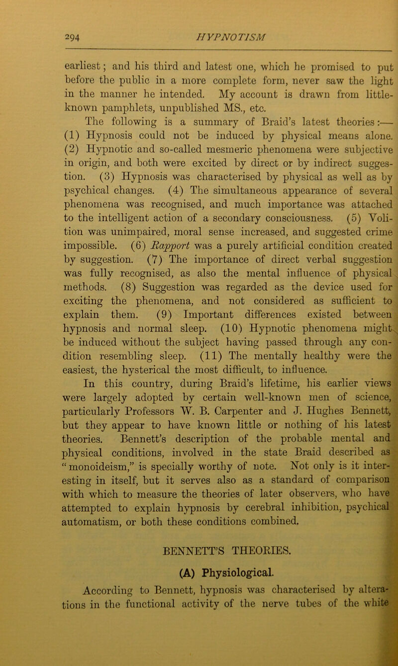 earliest; and his third and latest one, which he promised to put before the public in a more complete form, never saw the light in the manner he intended. My account is drawn from little- known pamphlets, unpublished MS., etc. The following is a summary of Braid’s latest theories:— (1) Hypnosis could not be induced by physical means alone. (2) Hypnotic and so-called mesmeric phenomena were subjective in origin, and both were excited by direct or by indirect sugges- tion. (3) Hypnosis was characterised by physical as well as by psychical changes. (4) The simultaneous appearance of several phenomena was recognised, and much importance was attached to the intelligent action of a secondary consciousness. (5) Voli- tion was unimpaired, moral sense increased, and suggested crime impossible. (6) Rapport was a purely artificial condition created by suggestion. (7) The importance of direct verbal suggestion was fully recognised, as also the mental influence of physical methods. (8) Suggestion was regarded as the device used for exciting the phenomena, and not considered as sufficient to explain them. (9) Important differences existed between hypnosis and normal sleep. (10) Hypnotic phenomena might be induced without the subject having passed through any con- dition resembling sleep. (11) The mentally healthy were the easiest, the hysterical the most difficult, to influence. In this country, during Braid’s lifetime, his earlier views were largely adopted by certain well-known men of science, particularly Professors W. B. Carpenter and J. Hughes Bennett, but they appear to have known little or nothing of his latest theories. Bennett’s description of the probable mental and physical conditions, involved in the state Braid described as “ monoideism,” is specially worthy of note. Hot only is it inter- esting in itself, but it serves also as a standard of comparison with which to measure the theories of later observers, who have attempted to explain hypnosis by cerebral inhibition, psychical automatism, or both these conditions combined. BENNETT’S THEORIES. (A) Physiological. According to Bennett, hypnosis was characterised by altera- tions in the functional activity of the nerve tubes of the white