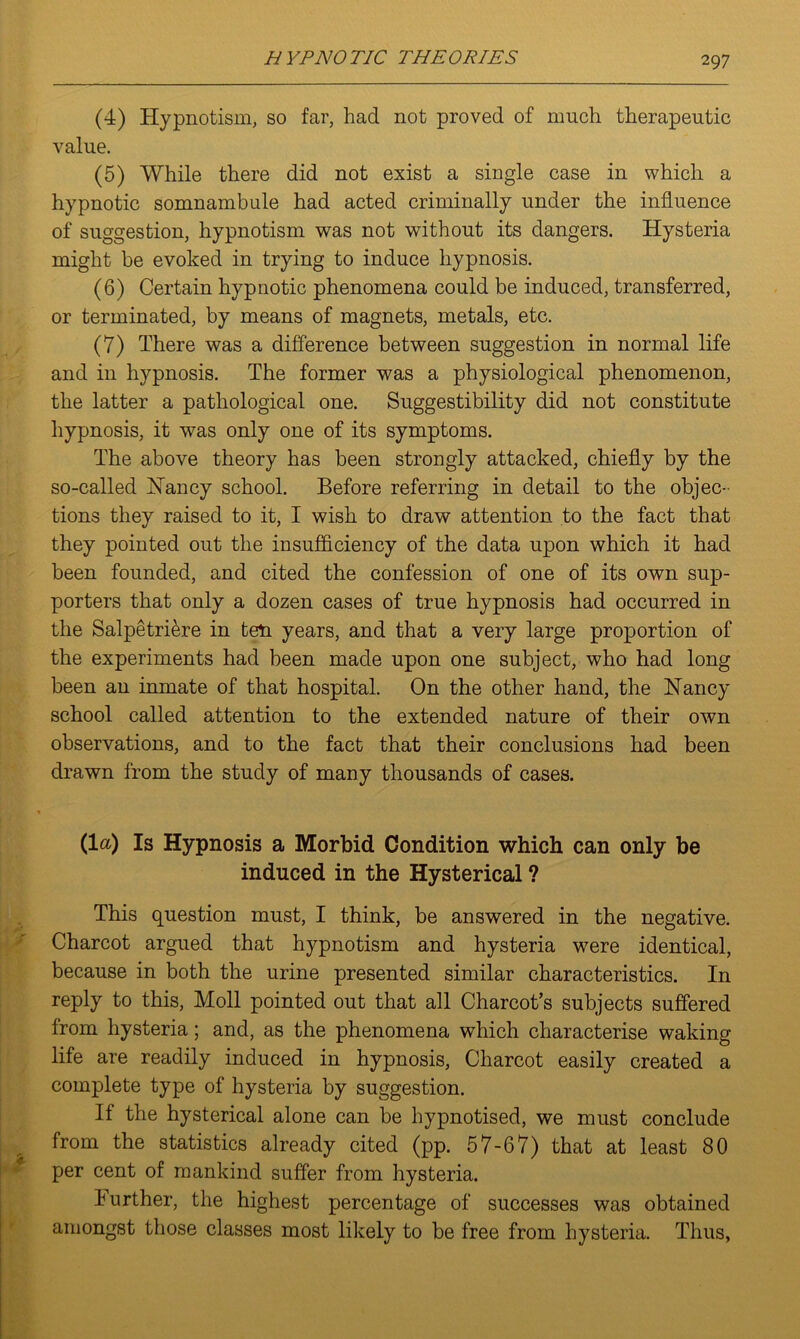 (4) Hypnotism, so far, had not proved of much therapeutic value. (5) While there did not exist a single case in which a hypnotic somnambule had acted criminally under the influence of suggestion, hypnotism was not without its dangers. Hysteria might be evoked in trying to induce hypnosis. (6) Certain hypnotic phenomena could be induced, transferred, or terminated, by means of magnets, metals, etc. (7) There was a difference between suggestion in normal life and in hypnosis. The former was a physiological phenomenon, the latter a pathological one. Suggestibility did not constitute hypnosis, it was only one of its symptoms. The above theory has been strongly attacked, chiefly by the so-called Haney school. Before referring in detail to the objec- tions they raised to it, I wish to draw attention to the fact that they pointed out the insufficiency of the data upon which it had been founded, and cited the confession of one of its own sup- porters that only a dozen cases of true hypnosis had occurred in the Salpetriere in ten years, and that a very large proportion of the experiments had been made upon one subject, who had long been an inmate of that hospital. On the other hand, the Nancy school called attention to the extended nature of their own observations, and to the fact that their conclusions had been drawn from the study of many thousands of cases. (la) Is Hypnosis a Morbid Condition which can only be induced in the Hysterical ? This question must, I think, be answered in the negative. Charcot argued that hypnotism and hysteria were identical, because in both the urine presented similar characteristics. In reply to this, Moll pointed out that all Charcot’s subjects suffered from hysteria; and, as the phenomena which characterise waking life are readily induced in hypnosis, Charcot easily created a complete type of hysteria by suggestion. If the hysterical alone can be hypnotised, we must conclude from the statistics already cited (pp. 57-67) that at least 80 per cent of mankind suffer from hysteria. Further, the highest percentage of successes was obtained amongst those classes most likely to be free from hysteria. Thus,