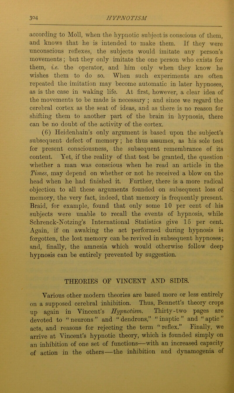 according to Moll, when the hypnotic subject is conscious of them, and knows that he is intended to make them. If they were unconscious reflexes, the subjects would imitate any person’s movements; but they only imitate the one person who exists for them, i.e. the operator, and him only when they know he wishes them to do so. When such experiments are often repeated the imitation may become automatic in later hypnoses, as is the case in waking life. At first, however, a clear idea of the movements to be made is necessary ; and since we regard the cerebral cortex as the seat of ideas, and as there is no reason for shifting them to another part of the brain in hypnosis, there can be no doubt of the activity of the cortex. (6) Heidenhain’s only argument is based upon the subject’s subsequent defect of memory; he thus assumes, as his sole test for present consciousness, the subsequent remembrance of its content. Yet, if the reality of that test be granted, the question whether a man was conscious when he read an article in the Times, may depend on whether or not he received a blow on the head when he had finished it. Further, there is a more radical objection to all these arguments founded on subsequent loss of memory, the very fact, indeed, that memory is frequently present. Braid, for example, found that only some 10 per cent of his subjects were unable to recall the events of hypnosis, while Schrenck-Notzing’s International Statistics give 15 per cent. Again, if on awaking the act performed during hypnosis is forgotten, the lost memory can be revived in subsequent hypnoses; and, finally, the amnesia which would otherwise follow deep hypnosis can be entirely prevented by suggestion. THEORIES OF VINCENT AND SIDIS. Various other modern theories are based more or less entirely on a supposed cerebral inhibition. Thus, Bennett’s theory crops up again in Vincent’s Hypnotism. Thirty-two pages are devoted to “neurons” and “ dendrons,” “ inaptic ” and “aptic” acts, and reasons for rejecting the term “reflex.” Finally, we arrive at Vincent’s hypnotic theory, which is founded simply on an inhibition of one set of functions—with an increased capacity of action in the others—the inhibition and dynamogenia of