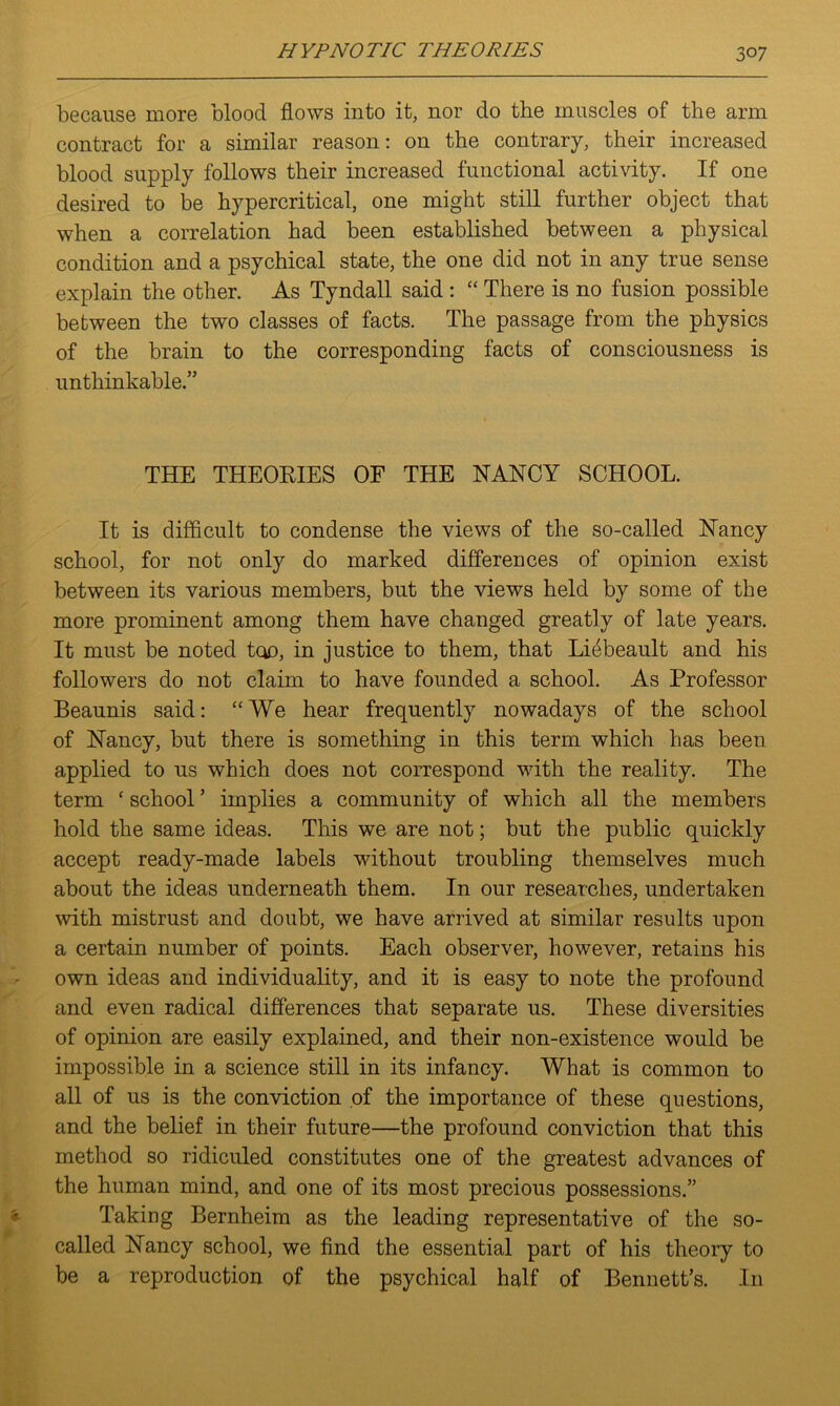 because more blood flows into it, nor do the muscles of the arm contract for a similar reason: on the contrary, their increased blood supply follows their increased functional activity. If one desired to be hypercritical, one might still further object that when a correlation had been established between a physical condition and a psychical state, the one did not in any true sense explain the other. As Tyndall said : “ There is no fusion possible between the two classes of facts. The passage from the physics of the brain to the corresponding facts of consciousness is unthinkable.” THE THEORIES OF THE NANCY SCHOOL. It is difficult to condense the views of the so-called Nancy school, for not only do marked differences of opinion exist between its various members, but the views held by some of the more prominent among them have changed greatly of late years. It must be noted too, in justice to them, that Lffibeault and his followers do not claim to have founded a school. As Professor Beaunis said: “We hear frequently nowadays of the school of Nancy, but there is something in this term which has been applied to us which does not correspond with the reality. The term c school ’ implies a community of which all the members hold the same ideas. This we are not; but the public quickly accept ready-made labels without troubling themselves much about the ideas underneath them. In our researches, undertaken with mistrust and doubt, we have arrived at similar results upon a certain number of points. Each observer, however, retains his own ideas and individuality, and it is easy to note the profound and even radical differences that separate us. These diversities of opinion are easily explained, and their non-existence would be impossible in a science still in its infancy. What is common to all of us is the conviction of the importance of these questions, and the belief in their future—the profound conviction that this method so ridiculed constitutes one of the greatest advances of the human mind, and one of its most precious possessions.” Taking Bernheim as the leading representative of the so- called Nancy school, we find the essential part of his theory to be a reproduction of the psychical half of Bennett’s. In