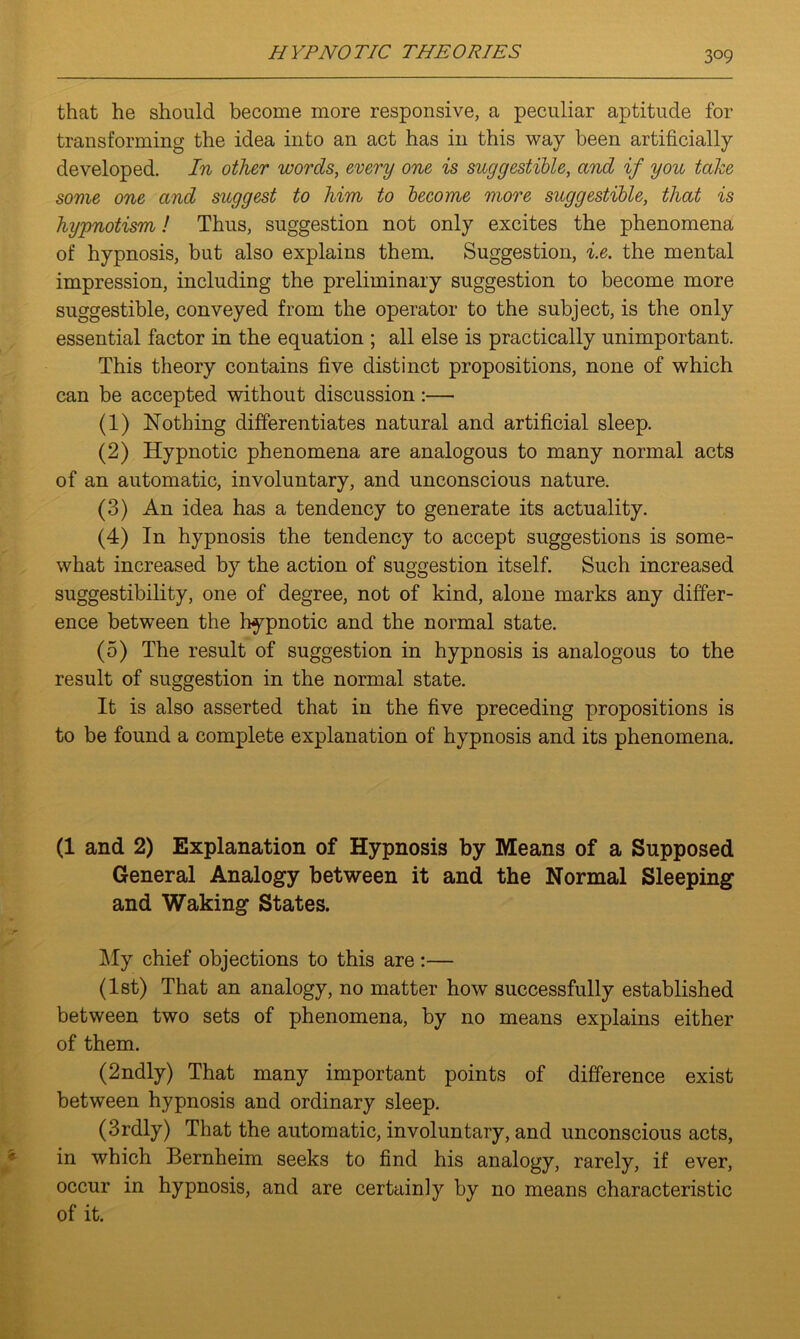 that he should become more responsive, a peculiar aptitude for transforming the idea into an act has in this way been artificially developed. In other words, every one is suggestible, and if you take some one and suggest to him to become more suggestible, that is hypnotism! Thus, suggestion not only excites the phenomena of hypnosis, but also explains them. Suggestion, i.e. the mental impression, including the preliminary suggestion to become more suggestible, conveyed from the operator to the subject, is the only essential factor in the equation ; all else is practically unimportant. This theory contains five distinct propositions, none of which can be accepted without discussion:— (1) Nothing differentiates natural and artificial sleep. (2) Hypnotic phenomena are analogous to many normal acts of an automatic, involuntary, and unconscious nature. (3) An idea has a tendency to generate its actuality. (4) In hypnosis the tendency to accept suggestions is some- what increased by the action of suggestion itself. Such increased suggestibility, one of degree, not of kind, alone marks any differ- ence between the hypnotic and the normal state. (5) The result of suggestion in hypnosis is analogous to the result of suggestion in the normal state. It is also asserted that in the five preceding propositions is to be found a complete explanation of hypnosis and its phenomena. (1 and 2) Explanation of Hypnosis by Means of a Supposed General Analogy between it and the Normal Sleeping and Waking States. My chief objections to this are :— (1st) That an analogy, no matter how successfully established between two sets of phenomena, by no means explains either of them. (2ndly) That many important points of difference exist between hypnosis and ordinary sleep. (3rdly) That the automatic, involuntary, and unconscious acts, in which Bernheim seeks to find his analogy, rarely, if ever, occur in hypnosis, and are certainly by no means characteristic of it.