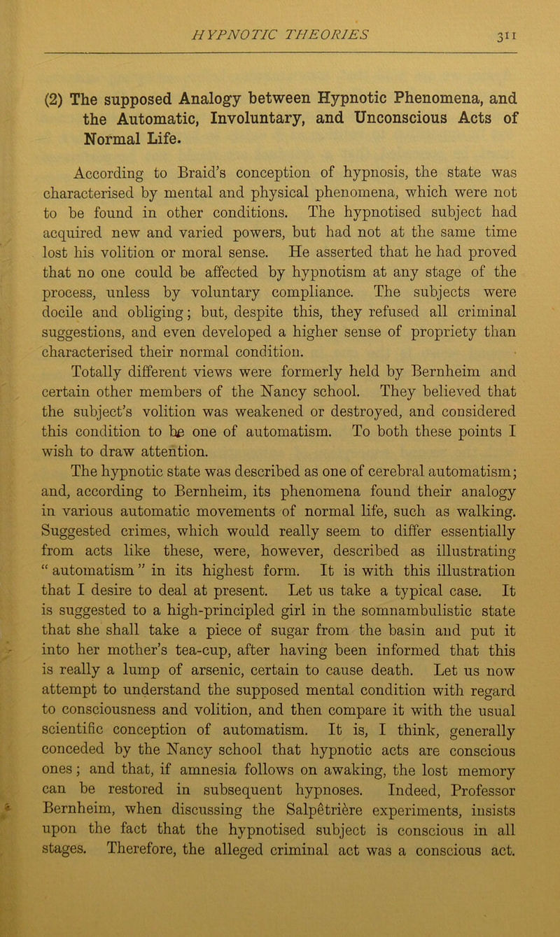 (2) The supposed Analogy between Hypnotic Phenomena, and the Automatic, Involuntary, and Unconscious Acts of Normal Life. According to Braid’s conception of hypnosis, the state was characterised by mental and physical phenomena, which were not to be found in other conditions. The hypnotised subject had acquired new and varied powers, but had not at the same time lost his volition or moral sense. He asserted that he had proved that no one could be affected by hypnotism at any stage of the process, unless by voluntary compliance. The subjects were docile and obliging; but, despite this, they refused all criminal suggestions, and even developed a higher sense of propriety than characterised their normal condition. Totally different views were formerly held by Bernheim and certain other members of the Nancy school. They believed that the subject’s volition was weakened or destroyed, and considered this condition to be one of automatism. To both these points I wish to draw attention. The hypnotic state was described as one of cerebral automatism; and, according to Bernheim, its phenomena found their analogy in various automatic movements of normal life, such as walking. Suggested crimes, which would really seem to differ essentially from acts like these, were, however, described as illustrating “ automatism ” in its highest form. It is with this illustration that I desire to deal at present. Let us take a typical case. It is suggested to a high-principled girl in the somnambulistic state that she shall take a piece of sugar from the basin and put it into her mother’s tea-cup, after having been informed that this is really a lump of arsenic, certain to cause death. Let us now attempt to understand the supposed mental condition with regard to consciousness and volition, and then compare it with the usual scientific conception of automatism. It is, I think, generally conceded by the Nancy school that hypnotic acts are conscious ones; and that, if amnesia follows on awaking, the lost memory can be restored in subsequent hypnoses. Indeed, Professor Bernheim, when discussing the Salpetriere experiments, insists upon the fact that the hypnotised subject is conscious in all stages. Therefore, the alleged criminal act was a conscious act.