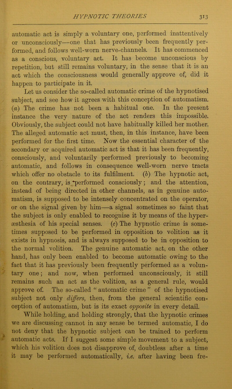 automatic act is simply a voluntary one, performed inattentively or unconsciously—one that has previously been frequently per- formed, and follows well-worn nerve-channels. It has commenced as a conscious, voluntary act. It has become unconscious by repetition, but still remains voluntary, in the sense that it is an act which the consciousness would generally approve of, did it happen to participate in it. Let us consider the so-called automatic crime of the hypnotised subject, and see how it agrees with this conception of automatism. (a) The crime has not been a habitual one. In the present instance the very nature of the act renders this impossible. Obviously, the subject could not have habitually killed her mother. The alleged automatic act must, then, in this instance, have been performed for the first time. Now the essential character of the secondary or acquired automatic act is that it has been frequently, consciously, and voluntarily performed previously to becoming automatic, and follows in consequence well-worn nerve tracts which offer no obstacle to its fulfilment, (b) The hypnotic act, on the contrary, is ^performed consciously; and the attention, instead of being directed in other channels, as in genuine auto- matism, is supposed to be intensely concentrated on the operator, or on the signal given by him—a signal sometimes so faint that the subject is only enabled to recognise it by means of the hyper- aesthesia of his special senses, (c) The hypnotic crime is some- times supposed to be performed in opposition to volition as it exists in hypnosis, and is always supposed to be in opposition to the normal volition. The genuine automatic act, on the other hand, has only been enabled to become automatic owing to the fact that it has previously been frequently performed as a volun- tary one; and now, when performed unconsciously, it still remains such an act as the volition, as a general rule, would approve of. The so-called “ automatic crime ” of the hypnotised subject not only differs, then, from the general scientific con- ception of automatism, but is its exact opposite in every detail. While holding, and holding strongly, that the hypnotic crimes we are discussing cannot in any sense be termed automatic, I do not deny that the hypnotic subject can be trained to perform automatic acts. If I suggest some simple movement to a subject, which his volition does not disapprove of, doubtless after a time it may be performed automatically, i.e. after having been fre-