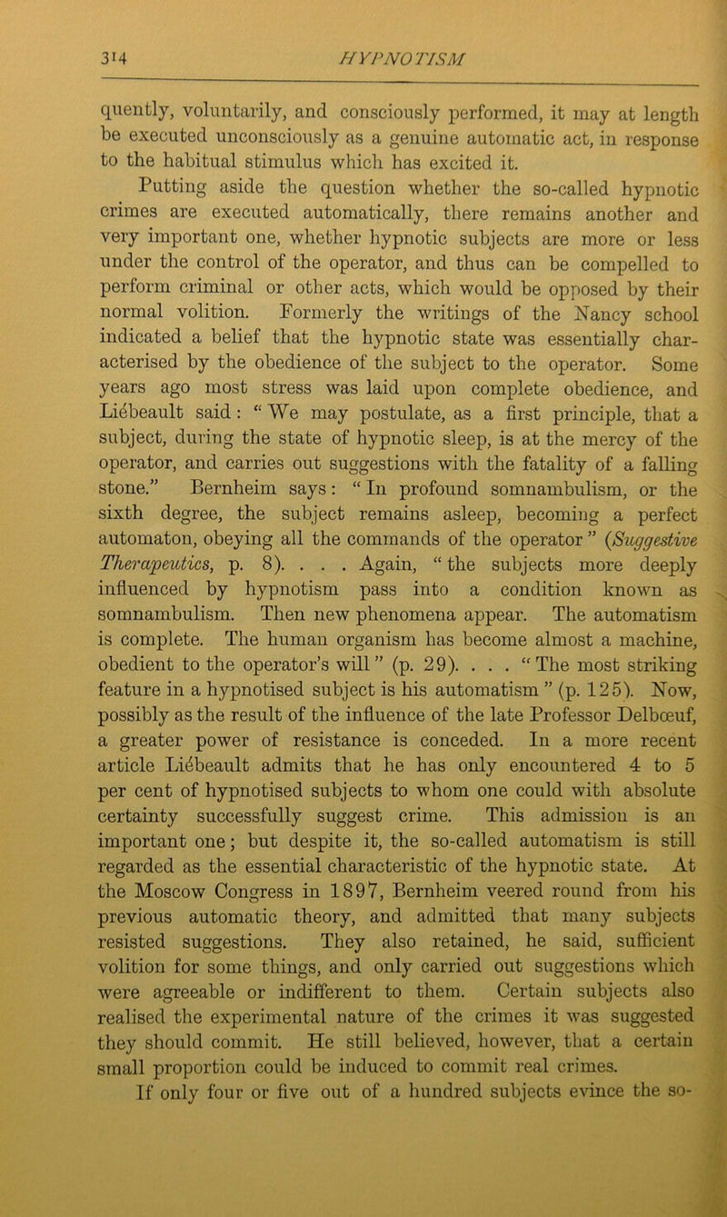 quently, voluntarily, and consciously performed, it may at length be executed unconsciously as a genuine automatic act, in response to the habitual stimulus which has excited it. Putting aside the cpiestion whether the so-called hypnotic crimes are executed automatically, there remains another and very important one, whether hypnotic subjects are more or less under the control of the operator, and thus can be compelled to perform criminal or other acts, which would be opposed by their normal volition. Formerly the writings of the Nancy school indicated a belief that the hypnotic state was essentially char- acterised by the obedience of the subject to the operator. Some years ago most stress was laid upon complete obedience, and Li4beault said: “We may postulate, as a first principle, that a subject, during the state of hypnotic sleep, is at the mercy of the operator, and carries out suggestions with the fatality of a falling stone.” Bernheim says: “ In profound somnambulism, or the sixth degree, the subject remains asleep, becoming a perfect automaton, obeying all the commands of the operator ” {Suggestive Therapeutics, p. 8). . . . Again, “ the subjects more deeply influenced by hypnotism pass into a condition known as somnambulism. Then new phenomena appear. The automatism is complete. The human organism has become almost a machine, obedient to the operator’s will” (p. 29). . . . “The most striking feature in a hypnotised subject is his automatism ” (p. 125). Now, possibly as the result of the influence of the late Professor Delboeuf, a greater power of resistance is conceded. In a more recent article Liebeault admits that he has only encountered 4 to 5 per cent of hypnotised subjects to whom one could with absolute certainty successfully suggest crime. This admission is an important one; but despite it, the so-called automatism is still regarded as the essential characteristic of the hypnotic state. At the Moscow Congress in 1897, Bernheim veered round from his previous automatic theory, and admitted that many subjects resisted suggestions. They also retained, he said, sufficient volition for some things, and only carried out suggestions which were agreeable or indifferent to them. Certain subjects also realised the experimental nature of the crimes it was suggested they should commit. He still believed, however, that a certain small proportion could be induced to commit real crimes. If only four or five out of a hundred subjects evince the so-