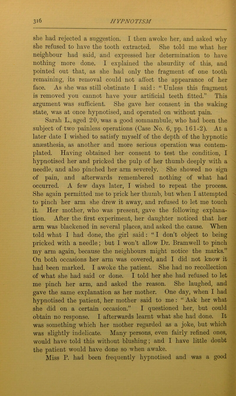 she had rejected a suggestion. I then awoke her, and asked why she refused to have the tooth extracted. She told me what her neighbour had said, and expressed her determination to have nothing more done. I explained the absurdity of this, and pointed out that, as she had only the fragment of one tooth remaining, its removal could not affect the appearance of her face. As she was still obstinate I said: “ Unless this fragment is removed you cannot have your artificial teeth fitted.” This argument was sufficient. She gave her consent in the waking state, was at once hypnotised, and operated on without pain. Sarah L., aged 20, was a good somnambule, who had been the subject of two painless operations (Case No. 6, pp. 161-2). At a later date I wished to satisfy myself of the depth of the hypnotic anaesthesia, as another and more serious operation was contem- plated. Having obtained her consent to test the condition, I hypnotised her and pricked the pulp of her thumb deeply with a needle, and also pinched her arm severely. She showed no sign of pain, and afterwards remembered nothing of what had occurred. A few days later, I wished to repeat the process. She again permitted me to prick her thumb, but when I attempted to pinch her arm she drew it away, and refused to let me touch it. Her mother, who was present, gave the following explana- tion. After the first experiment, her daughter noticed that her arm was blackened in several places, and asked the cause. When told what I had done, the girl said: “ I don’t object to being pricked with a needle; but I won’t allow Dr. Bramwell to pinch my arm again, because the neighbours might notice the marks.” On both occasions her arm was covered, and I did not know it had been marked. I awoke the patient. She had no recollection of what she had said or done. I told her she had refused to let me pinch her arm, and asked the reason. She laughed, and gave the same explanation as her mother. One day, when I had hypnotised the patient, her mother said to me: “ Ask her what she did on a certain occasion.” I questioned her, but could obtain no response. I afterwards learnt what she had done. It was something which her mother regarded as a joke, but which was slightly indelicate. Many persons, even fairly refined ones, would have told this without blushing; and I have little doubt the patient would have done so when awake. Miss P. had been frequently hypnotised and was a good