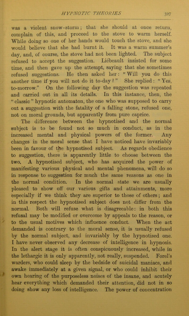 was a violent snow-storm; that she should at once return, complain of this, and proceed to the stove to warm herself. While doing so one of her hands would touch the stove, and she would believe that she had burnt it. It was a warm summer’s day, and, of course, the stove had not been lighted. The subject refused to accept the suggestion. Liebeault insisted for some time, and then gave up the attempt, saying that she sometimes refused suggestions. He then asked her: “ Will you do this another time if you will not do it to-day ? ” She replied : “ Yes, to-morrow.” On the following day the suggestion was repeated and carried out in all its details. I11 this instance, then, the “ classic ” hypnotic automaton, the one who was supposed to carry out a suggestion with the fatality of a falling stone, refused one, not on moral grounds, but apparently from pure caprice. The difference between the hypnotised and the normal subject is to be found not so much in conduct, as in the increased mental and physical powers of the former. Any changes in the moral sense that I have noticed have invariably been in favour of the hypnotised subject. As regards obedience to suggestion, there is apparently little to choose between the two. A hypnotised subject, who has acquired the power of manifesting various physical and mental phenomena, will do so in response to suggestion for much the same reasons as one in the normal condition. In the normal state we are usually pleased to show off our various gifts and attainments, more especially if we think they are superior to those of others; and in this respect the hypnotised subject does not differ from the normal. Both will refuse what is disagreeable: in both this refusal may be modified or overcome by appeals to the reason, or to the usual motives which influence conduct. When the act demanded is contrary to the moral sense, it is usually refused by the normal subject, and invariably by the hypnotised one. I have never observed any decrease of intelligence in hypnosis. In the alert stage it is often conspicuously increased, while in the lethargic it is only apparently, not really, suspended. Forel’s warders, who could sleep by the bedside of suicidal maniacs, and awake immediately at a given signal, or who could inhibit their own hearing of the purposeless noises of the insane, and acutely hear everything which demanded their attention, did not in so doing show any loss of intelligence. The power of concentration